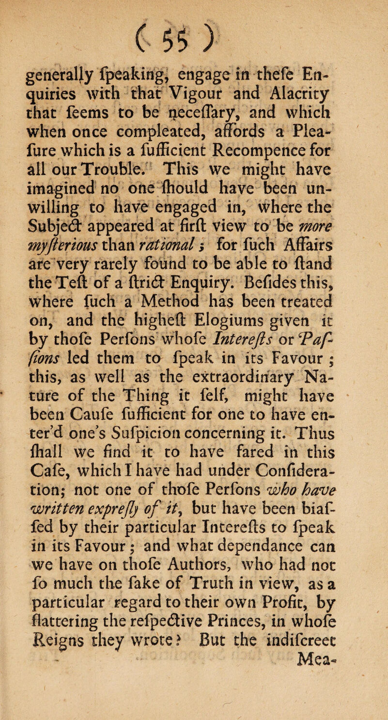 (> 5$ ) generally fpeaking, engage in thefe En¬ quiries with that Vigour and Alacrity that feems to be neceflary, and which when once compleated, affords a Plea- fure which is a fufficient Recompence for all our Trouble. This we might have imagined no one ftiould have been un¬ willing to have engaged in, where the Subjed appeared at firft view to be more myfterious than rational y for fuch Affairs are very rarely found to be able to Hand the Teft of a ftrid Enquiry. Befides this, where fuch a Method has been treated on, and the higheft Elogiums given it by thofe Perfons whofe Interejls or 'Pap* pons led them to fpeak in its Favour ; this, as well as the extraordinary Na¬ ture of the Thing it felf, might have been Caufe fufficient for one to have en¬ ter’d one’s Sufpicion concerning it. Thus ihall we find it to have fared in this Cafe, which I have had under Confedera¬ tion; not one of thofe Perfons who have written exprejlj of ity but have been biaf- fed by their particular Interefts to fpeak in its Favour; and what dependance can we have on thofe Authors, who had not fo much the fake of Truth in view, as a particular regard to their own Profit, by flattering the refpedive Princes, in whofe Reigns they wrote? But the indifcreec Mea-