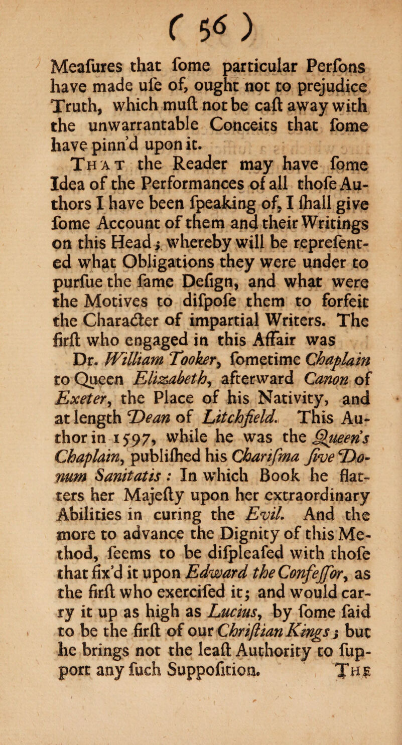 r so Meafures that fome particular Perfons have made ufe of, ought not to prejudice Truth, which muft not be call away with the unwarrantable Conceits that fome have pinn’d upon it. That the Reader may have fome Idea of the Performances of all thofe Au¬ thors I have been fpeaking of, I lhall give fome Account of them and their Writings on this Head s whereby will be reprefent- ed what Obligations they were under to purfue the fame Defign, and what were the Motives to difpofe them to forfeit the Character of impartial Writers. The ftrfl who engaged in this Affair was Dr. William Tooker, fometime Chaplain to Queen Elizabeth, afterward Canon of Exeter, the Place of his Nativity, and at length Dean of Litchfield. This Au¬ thor in i S97i while he was tho Queens Chaplain, publilhed his Charifma five Do¬ num Sanitatis : In which Book he flat¬ ters her Majefly upon her extraordinary Abilities in curing the Evil. And the more to advance the Dignity of this Me¬ thod, feems to be difpleafed with thofe that fix’d it upon Edward the ConfeJJbr, as the firft who exercifed it; and would car¬ ry it up as high as Lucius, by fome faid to be the firft of our Chriftian Kings; but he brings not the leaft Authority to fup- port any fuch Suppofition. Th£