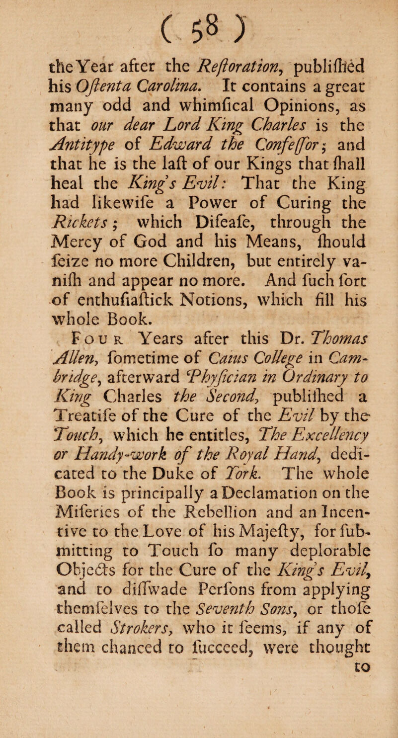 the Year after the Reftoration, publifiied his Oftenta Carolina. It contains a great many odd and whimfical Opinions, as that our dear Lord King Charles is the Antitype of Edward the Confe(for $ and that he is the laft of our Kings that lhall heal the Kings Evil: That the King had likewife a Power of Curing the Rickets; which Difeafe, through the Mercy of God and his Means, Ihould feize no more Children, but entirely va- nifh and appear no more. And fuch fort of enthufiaftick Notions, which fill his whole Book. Four Years after this Dr. Thomas Allen, fometime of Cams College in Cam¬ bridge, afterward Thyfician in Ordinary to King Charles the Second\ publiihed a Treatife of the Cure of the Evil by the Touch, which he entitles, The Excellency or Handy-work of the Royal Hand, dedi¬ cated to the Duke of Tork. The whole Book is principally a Declamation on the Miferies of the Rebellion and an Incen¬ tive to the Love of hisMajefty, forfub- mitting to Touch fo many deplorable Objects for the Cure of the Kings Evif and to dillwade Perfons from applying themfelves to the Seventh Sons, or thole called Strollers, who it feems, if any of them chanced to fucceed, were thought