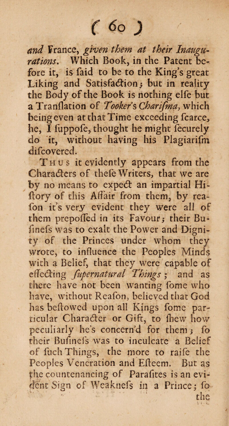 and France, given them at their Inaugu¬ rations. Which Book, in the Patent be¬ fore it, is faid to be to the King’s great Liking and Satisfaction; but in reality the Body of the Book is nothing elfe but a Tranflation of Tookefs Charifma, which being even atthatTime exceeding fcarce, he, I fuppofe, thought he might fecurely do it, without having his Plagiarifm difcovered. Thus it evidently appears from the Characters of thefe Writers, that we are by no means to expect an impartial Hi- ftory of this Affair from them, by rea- fon its very evident they were all of them prepoffed in its Favour; their Bu¬ ff nefs was to exalt the Power and Digni¬ ty of the Princes under whom they wrote, to influence the Peoples Minds with a Belief, that they were capable of effecting fupernatural Things ; and as there have not been wanting fome who have, without Reafon, believed that God has bellowed upon all Kings fome par¬ ticular Character or Gift, to fbew how peculiarly lie’s concern'd for them; fo their Buffnels was to inculcate a Belief of fuch Things, the more to raife the Peoples Veneration and Efteem, But as the countenancing of Parafites is an evi¬ dent Sign of Weaknefs in a Prince; fo