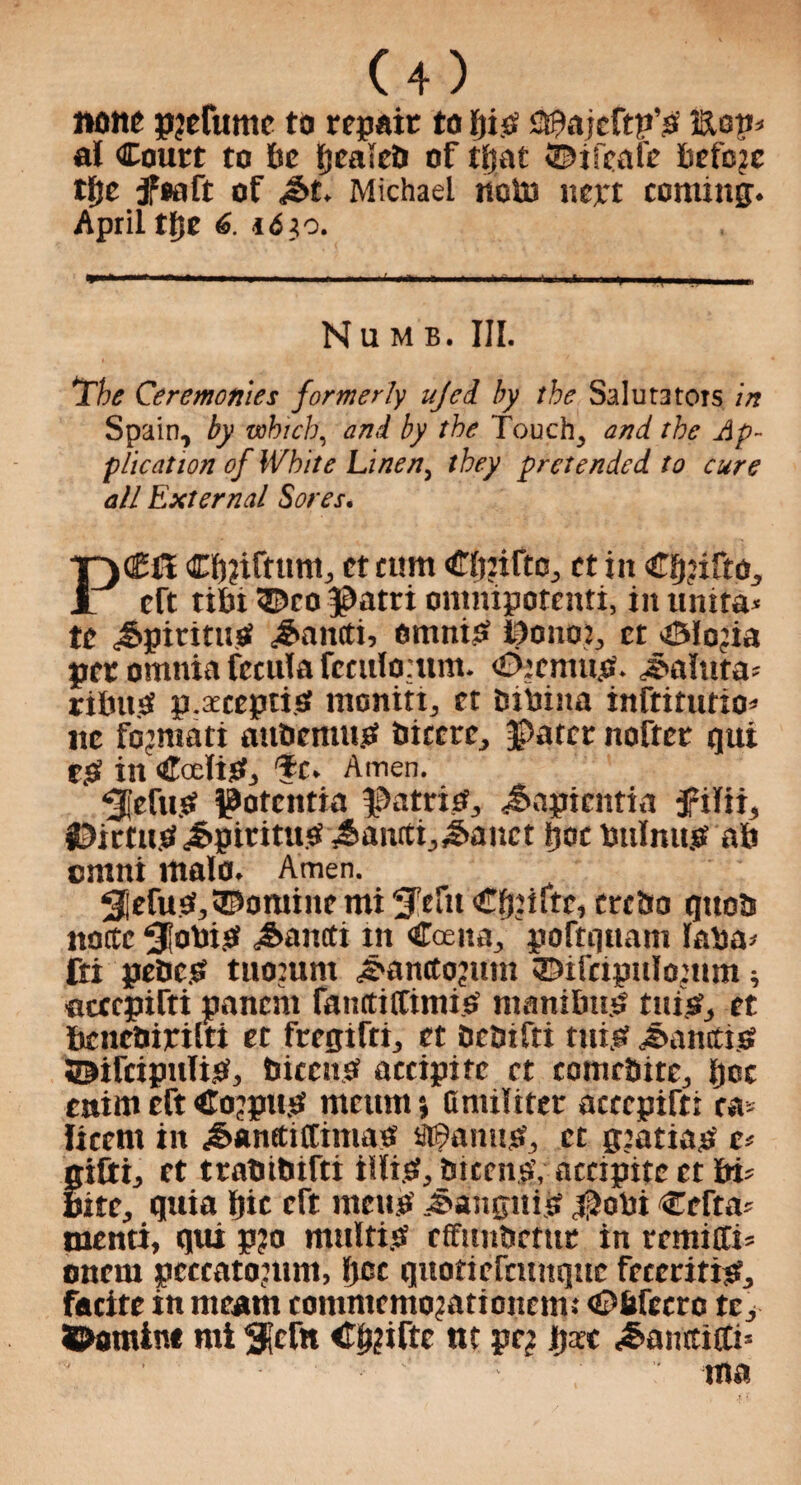 none pjefume to repair to bis C^ajcftn’s' Eon* at Court to be fjeaieD of ttjat ©ifcafe befcjc ttjc jfeaft of <§t. Michael nobs ncn coming. April ttje 6. 16}o. —■* »'■ ' ■ .. i i ^ „ Numb. III. 1The Ceremonies formerly ujed by the SaIut3tors in Spain, by which, and by the Touch, and the Ap¬ plication of White Linen, they pretended to cure all External Sores. Ctjjiftum, ct cum Cbtifto, et in Clpifto, eft tibi ©co patri onmipotenti, in umta» te Jtpiritusf £ait(ti, omnisS ponot, et ©fojia pet omnia fecuta feculo.itm. £>: emits. Valuta; ribn.S p.aecepti.sf monitt, et btbiita inftitutio* lie fo’mati mtbemu.tf biccre, pater nofter qui Z$ in Cedis?, 'fc. Amen. ‘5|cftttf potentia patrief, Jnipientia 5ritii, jDictu.b^piritusi^anrtij^anct bat bulmtjf ab omni mate. Amen. ^Refuse, ©online mi S'tfu €^iftr, crcbo qttob nottc 31obi£ ^ancti tit Cceita, poftquam laba* fti pebes tuomnt ^anctojum ©ifcipulomm* flcccpifti panent faiutifCtmis manibu.S tuis?, et benebiritti et fregifti, et bebifti tuijtf Sanctis? ©ifcipulis, biccnsf accipitc ct comcbite, ijee enim eft Corpus meum *, Onuliter acccpifti ra* Itcem in Jjanttiffimas U©amtS, ct gtatiap c> giCti, et trabibifti iilt.S, biccnav accipite ct bi* Bite, quia pic eft mens Bangui a pobi Ccfta* otenti, qui p?o multig effunbetur in remiffi= onem pcccatouun, tjee quotiefcuttque fecccitis, facite in meant contmemogationeim ©bfccrc tc, ©amine mi 3lcftt Cp?ifte nt pc? l)xt <§amcitti* tna