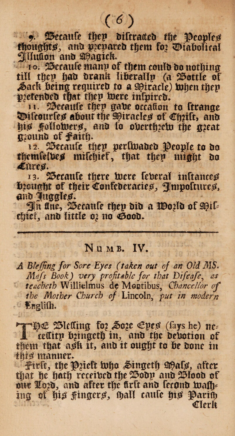 (*) f. S&ccaufe tljep btftrarteb tlje $eoplcP tljougfjtp, anb pjcpateb tfjcm fo? ©tabolirnl ^(iluaon anb SE^agicft. i o. 25ccaufe rnanp of tljent eoulb bo nothing till tpcp pab branlt liberallp (a 2£>ottIe of .Sack being requireb to a Spiracle) taipen tpep pjctcnbeb tpat tljep feiere infpircb. 11. 23ccaufe tljep gabe occafton to ftcange SNfcourfep about tlje 9?irodcp of €p?ift, anb pip f ollotoerp, anb fo obcrtp:cbi tpe g?eat gjounb of faitp. 12. 25ecaufe tljep perftoabeb people to bo tpcmfelbep mifcpief, tpat tljep migfjt bo 4Htrep. 13. 25eeaufe tfjere hicre fcberal inftaitccp bjougpt of tpeir Confcbetaciep, ^j'mpofturep, enb fugglep. Sin fine, 23ecaufe tljep bib a l©o?lb of 9)if cfjiefj anb little o? no <5oob. Numb, IV. A Blejfing for Sore Eyes (taken out of an Old -/MS. Mafs Book) very profitable for that Difeafe, as teacheth Willielmus de Mootibus, Chancellor of the Mother Church of Lincoln, put in modern Snglilh. >TT'I^aE 231tCfing fo? ^o?c <£pep (fays he) nc A teffitp b?ingetfj in, anb tlje bebotion of them tljat apfe it, anb it ougpt to be bone in tfjipf manner. f irft, tlje $?ieft topo ^ingctlj Sj^afP, after tpat pc Ijotfj rccribcb tlje 23obp anb 25Ioob of one Eojb, anb after tlje firft anb feronb toalp* ing of pip fingcrp, (ball canfe pip ©atiib Clcrlt