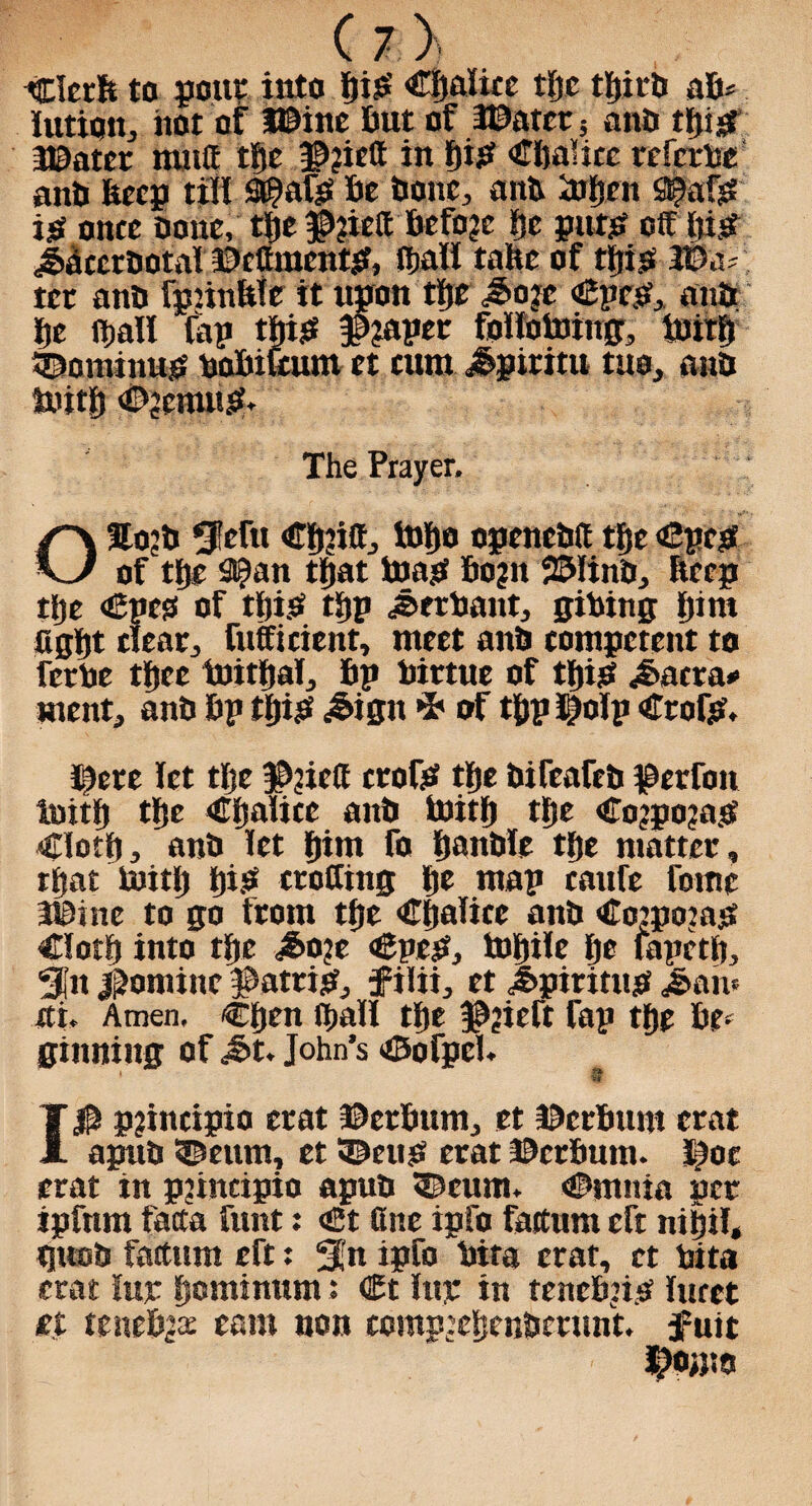 Clerft to pout* into Si?’ CJjalite tftc tljirti aB* lutujn, iiot of H9ine But of 3©atcr5 anB tfji^ 3©otcr muff tf>e in f)ijef CBaHcc referbe anB Beep till 9(?afjr Be Bone, anB iofjen fl^afjS ijsf once Done, the JPjiefi: Before Be puts? off iiist JBccrBotal ©cCraentj?, (hall tahe of tBis W&< ter anB fpnnltle it upon tBe Jo:c <£pep, anB Be (Ball lap tBig #?aper folltotomg, tuirB tDominup boBifeum et cum Jpiritu tuo, anB iuitB ©jemup. The Prayer, : OSojB 5!efu €B?itt, B)Bo ogcncBfi tBe ©pep of tBe 2(£an tBat toast Bogn 23Iino, Beep tBe €pci3 of tfii.a tBp Jerbant, gibing Bint figBt clear, fufficient, meet anB competent to ferbe tBee toitBal, Bp birtue of tBijS Jacra* ment, anB Bp tfjisf Jign •5' of tBp I?olp Crofp, ©ere let tlje #?iefi crofa tBe BifeafeB $etfon luitB tBe 4TBalice anB toitB tBe €o?po?asi ClotB, anB let Bint fa BanBlc tBe matter, rBat toitly Bi.a eroding Be map caufe fomc 3Btne to go from tBe CBalicc anB CotpojajS ClotB into tBe Jojc €pep, toBilc Be lapctB, Sfn Nomine #atrisf, f ilii, et Jpirittta Jan* at. Amen, CBen (Ball tBe f^ieft fap tBe Be¬ ginning Of Jit. John’s ©ofpel. 10 pjincipio crat ©erBum, et ©crBum crat apuB ©earn, et tDeup erat ©erbutn. Ipoc crat in pjincipio apuB ^cum. ©main per ipfnm facta funt: €t fine ipfo factum eft niBil, tjttcB factum eft: 3fn ipfo bita erat, et bita crat lux B°ntinnm: <£t Itty in tenebpp lucet it teneBjte earn non compjeBenBcrunt. fuit I?Oi}!0