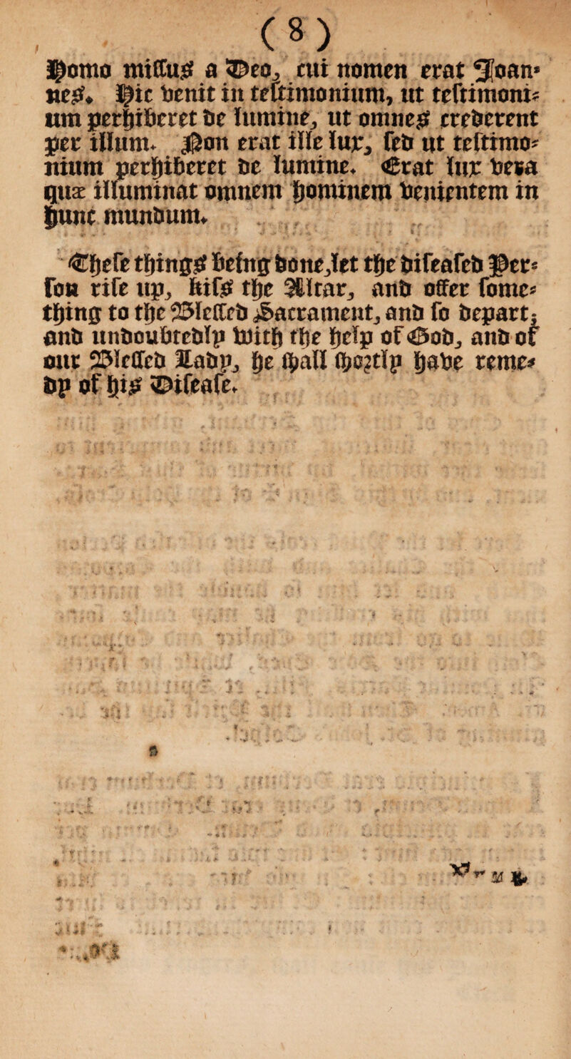 (*) Jjlomo miffup a ©eo^ cut nomen erat tloan* neP* J^ic benit in teftimonium, ttt teftimoni* um perfii&cret be lumine, ut omnep crcbcrent pee ilium. $on erat ille luje, feti ut teftimo* itium perl)iberet tie lumine. €rat lur beta qux illuminat ornnem Ijorninem benicntem in fiunc muntmm. ^fjere tfjingsf being bo ttejto tfje tiireafcti per¬ ron rife up, fcifO tfjc 3Mrar., anti offer fome* tiling to tljc 25lcffeb Sacrament, anti fo bepart; anti unboubteblp tnitft tfte tjelp of ©ob, anb of out 231effeb labv, fje tyall (bo?tlp Ijabe rente* bp of Slip ©ifeafe. f ’ ’ ••**-,*•
