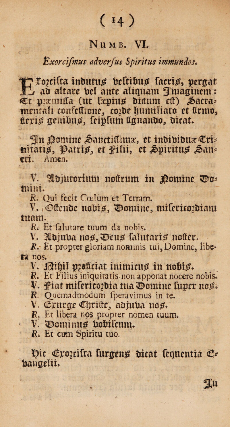 ( *4 ) Numb. VI. lExorctfmus a&verfus Spiritus immundos. TJ' f ojcifta inbtttus? beftibus? faeris?, pergat JL_/ ab aftacc bet ante aliquant Sfmaginem: Ct p.’semitCa (ut faepius? tintum eft) c§>acra= tnentalt confetfionCj co^be ljumiliato et finno, tic,rig genibu& feipfum ttguantso, nicat. Sn famine <$anrti(thnae, et inbibibua: €ri^ ititatts?, ^attisf, et ftlti, et ^piritus? J>am Cti. Amen. V. SEbjutoriunt nolfrum in Nomine 55c-' mini. ' R. Qui fecit Coelum et Terratn. V., («?ifcni>c nobisf, ©ontine^ mifeeirojtnam tu ant. R. Et falutare tuum da nobis. V. 3£bjuba no.si,35cu£ falutaris? noftcr. R.- Et propter gloriam nommis tui, Domine, libe- ta nos. V. jftilnl pjsficiat immicits? in nobis?. R. Et Filins iniquitatis non apponat nocere nobis. V. fiat mifertcojbia tna ©cminc fuper nos?* R. Quemadmodum fperavimus in te. V. (Epurge CtjnttCj abjuba nos?. R, Et libera nos propter nomen tuum. - V. 55aminus? bobiftunt. R. Et cum Spiritu tuo. I?ic dBpojeifta furgcn£ bicat fequentia bangelii.