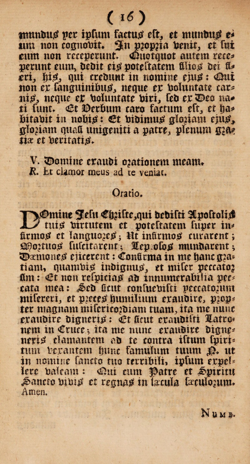 »mmbup per ipfurn factum eft, et muttbup e* urn non tognobit. 3m p?op?ia benit, et fni cum non receperunt. <£uotguot autcm rete* permit cum, bcbit cip poteftatem filiop Dei a* *ri, pip, qui cceDunt in nomine cjup: <£Hti non ep fangitinibup, neque ep boluntate car* nip, ncguc cp boiuntatc biri, ftD ep <E>co ita* ti funt. <£t ©eefium taro factum eft, tt t)a* fritabit iit nobip: «3t bibimup gloiiam ejup, glo’iam quatt unigeniti a patre, plenum gja? list et bcritatip. V. Nomine crauDi ojationem nteam» R. tt clamor metis ad te veniat. Oratio. T'y®mine SWtt <ff&?iftc,qui bcDifti 3Cpofto!isl JLy tuip tortutem et poteftatem fuper in* fitniop et languojcp; at infir mop turarent; OBojtuop fuftitarent; Sep ofop munftarent * SEtenionep ejicerent: Confirma in me ftanc g?a* tiam, quambip inbignup, et mifer pcccato? fitn: €t non refpiciap ab innumeratnlia pet* eata mea: <&eb Cent confuebifti petcatontm mifercri, et p:etep immilimn epaubire, p;.op* ter magnant niifcricojbiam tuaiti, ita me nunc epattbire bignerip: «£t fitut craubifri Hatro* nem in Crutc; ita me mint cpanbire Digue* neriP elamantem ab tc contra iftum fpiri* turn bppantem fjunc famulum tunm ut in nomine fancto tuo ttmluli, ipfuni eppcl* !ere baft am: <Oui cum f>atrc et ^piritti j&antro bibip et regnaP in taenia fcrculojum. Amen. Nbm».