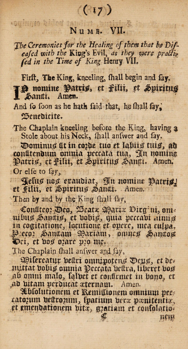 J7v Ceremonies for the Healing of them that be T>jf~ eafed with the King’s Evil, as they were ppauis fed in the Time of King Henry VII, Firft, The King, kneeling, fhall begin and fay, 1$ nomine ®atri& ct filii, ft £piritjt$ £antti* Amen. And f© foon as he hath faid that, he fhall fay,’ 2$cnebicite, The Chaplain kneeling before the King, having 9 Stole about his Neck, fhall anfwer and fay, 3Dominu# at in eo?be tua ct labii# tui#» ats eonStenbum omnia pcccata tua^ %n nomine J)atti^ et f ilii, ct Jpxritu# ,5>auta. Amen. Or elfe to fay, Stefu# no# cyauhiat, @?n nomine §&atri#J et jfilii, ct Jjptmu# j&anitt. Amen, Then by and by the King fhall fly, Confitco? J©eo, 22catx i$anx Otcg’ni, om * nilnt# J>an(ti#, ct bobi#, quia pccrabi mini# in cogitation^ loctttionc ct opctc, mea culpa, *\’cco2 .^anttaiii SBariant, mime# Jmmto# ifi, ct bo# ojarc pjo me* The Chaplain fhall anfwer and fay, a^ifercatue bettri omnipotent ©cp#, ct be# rnittat bobi# omnia ©cccpta brilra, libecctbo# ,ab onuti malo, fqlbct ct copicmct in bopo, ct #0 bitam pctbucat xternam. Amen. ^tbfolutioncm ct Eemiffioncm omnium pee? catojiun bcftcojum, fpatium bees poenitenth, ettmenbationem bitx, gjatiam ct etmfolatio# .. ' * ' ' f ' ' '.  ‘ ''