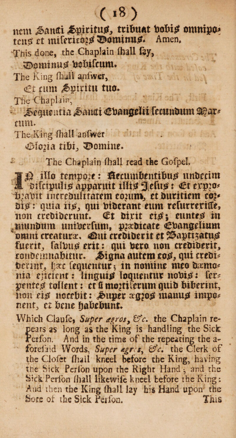 item J>aneti j&fticitup, ttifituit bobiP ontttipo* tease et mifeticO?p ©ominup. Amen. This done, the Chaplain (hall fay, ©ominup bsbifcum. The King (hall anfwer, €t nun £piritu tuo. The Chaplain, • j^queutia ^aiuti <£baugcUi fetunimm 3i5ar* turn. The King (hall anfwer ^lo^ia ti&i, ©omiuf. The Chaplain fhall read the Gofpel. 1$ illo tempore: J&ecumbentifmp nnbccim oifcipulip apparuit ilfip 3iefnp t €t ejepjo* ij’abit increbulitarem coiuro, ctburitiem co> Dip: quia iip, qui bibernnt ettm refurreriffe, non crrbibmiut. <5t Pipit cip; euntes in jmintutra uitibcrfum, plicate Cbangeltum DWtti creature. 4&ui crfDtbecit et 2&apti;atup fumt, falbttp erit: qui been non crebibmt, eonOernnabitur. «£>igna autent cop, qui crebK betint, Ijxc feqnentut ; in nomine nteo bsmo* nia cjicirnt; Intguip loqueutue nobip: fer* pentep toflent: et G mo^tifetum quib bihermr, non tip noeebit: ^feupec agjop manup impo? nent, tz bene fjabebunt. Which Claufe, Super etgrosy &c. the Chaplain re¬ peats as long as the King is handling the Sick Perfon. And in the time of the repeating the a- foreiaid Words, Super *grct, t>'V. the Clerk of the Ciofet (hail kneel before the King, having the Sick Perlon upon the Right Hand ^ and the Sick Perlon (hall likewife kneel before the King: And then the King (hall lay his Hand upon the Sore of the Sick Perfon. This
