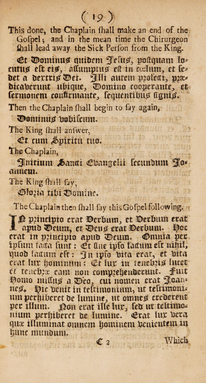 (»p > This done, the Chaplain fhall wake an end of the Gofpel; and in the mean time the Chirurgeon ihali lead away the Sick Peifon from the King. «£t ©ontinus cntibem poffquant lo* cutu.sf eft cisf, affumpnib eft in codum, et tz* bet a bettrijS ®ei. 5Pi aurent pjofccti, pja:* bicabcrtmt itbiqite, ©omino cooperattte., et fecmoncnt eonfirnuiitte, fcquentibu.b ftgni$. Then the Chaplain fhall begin to fay again, ©•mimijs bobifcimt. The King (hall anfwer, <£t cunt <&pmtu tuo. The Chaplain, Snitium j&ancit igbanselii fccunbttm 310* ftitnem. The King fhall fay, <£5fo’ia tibi ©online. The Chaplain then fhall fay this Gofpel following. 10 p?incipio etat ©erbum, et ©erbutn erat apitb ©cunt, et ©cub erat ©erbunt. Ifoe erat in pjiucipio apitb ©earn. ©ntnia pec tpfttm facta funt; <gt One ipfo factum eft nifiil, Vjuob factum eft: 3 n ipfo bita erat, et bita erat luce fjontinfini; (Et hit in tenebnb lucet cc tenebjae cam non compjef)enbermit. ftut ©onto niiffwjS a ©co, cut nomen erat Soar** nest* $ic benit in teitimonium, ut teftiraoni* unt pcrfjiberct be lumine, ut omtteb crcberent per ilium. $on erat tile luje, feb ut teltittto* itium perljt&etet be luntinc. <6rat lur beta cilice illuminat onuiem Ijomincm bcuictitem in brntc mimouni. C 3 Which