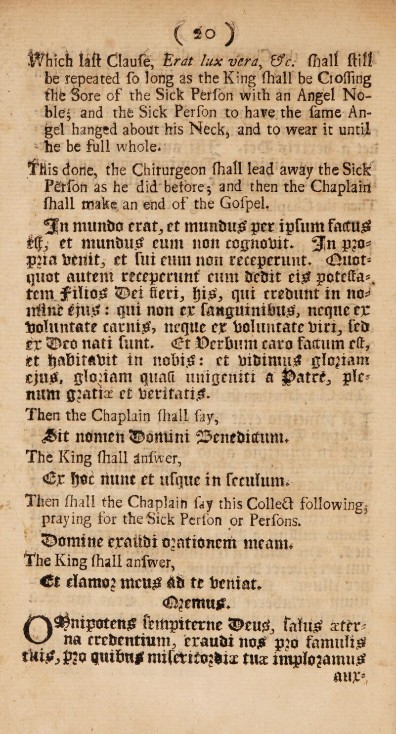 Which laft Claufe, Era lux vera, &c. dial! ftifl be repeated fo long as the King (hall be Crofling ftie Sore of the Sick Perfon with an Angel No¬ ble; and the Sick Perfon to hare the fame An¬ gel hanged about his Neck, and to wear it until - he be full whole. This done, the Chirurgeon (hall lead away the Sick Perfon as he did before; and then the Chaplain lhall make an end of the Gofpel. 3|it number crat, ct mtmbup per ipfttnt fattttp fit, ct munbup cum non ccgnobtr. %n pjo* pna bertit, ct liti cum non recepcrunt. <£Htot= qttot autem recepcrunt cum bebit ei$ potetta*. tem ^ilio.S ©ei fieri, IjiiS, qtti trebunt in no=* ufinc epm: qtti non ct fa ngui mbits, ncqtte cp Sjoluntate catnip, neque cr bolt titrate inn, feb cr ©co ttati funt. <£t f>crbruit cavo fattum elf, ct ijabifof'it in nobip: ct bibimtt# glojiam cjutf, gloiiam qttnfi nitigcniti a |>atrt, ple¬ num gratia: ct beritatip. Then the Chaplain lhall fay, <£it nonren ©omini 23cncbittum, The King lhall dnfwer, ‘Cr hot jiunt ct ttfqttc in fccitlum. Then lhall the Chaplain lay this Colled following, praying for the Sick Perlon or Perlons. ©ominc craiibi o:ationcm meant* The King lhall anfwer, Ct dantoj meug PS tc beniat. ©jemup. /^v^nipotenp fempiterne ©cup, faltm afer- na crcbcntium, craubi nop pro famulip tUip, pjo qtribnp mifctiiojbrx tua implojamnp atm,