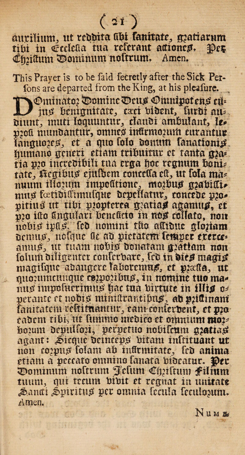 (51) autilium, itt rcbbita Rbi famtatc, g?atiarttm tibi in Ccciefia tua rcfcrant attionc?. §Dct €f)jiattm ©ominum noftrunt. Amen. This Prayer is to be faid fecretly after the Sick Per- fons are departed from the King, at his pleafure. Dominate? SDominc^eu? <©hmipoten? cit* jit.sf bcnignitatc., ewi bibent, fittBi att- burnt, tnuti loquuntur, claubi ambulant, h» pjcR numtiantttr, omness infirmo?uiit eurantmr fanguojc?, ct a quo folo bomtm ranationi?. qumano gciteri etiam ttibuitut et tanta g?a* tia pjo incrcCibiii tua erga hoc regnum boni- rate, ilcgibu? cjiifbcm tonteffa eft, ut fola ma- nuum illoptm impcRtionc, mo?bu? gjabiiri- nut? fcEtiSitrimufquc bcpcHamr, tonccbe pjo- pitiit? ut tibi ptopterca gmtia? agattiu?, et p’o itto fingukri benefitio in m$ coikto, non nobi? ipfi?, feb nomini rtio nffibue glojiam bcnm?, itcfquc Re ab pictatem fetapet txtzte* antu?, ut mam nobi? bonatam g^atiam non folurti bitigettter confctbarc, feb in bit? magi? niagifqnc abaugcrc laborcran?, ct pjafla, ut quoutmennque co?po?ibu?, in nomine tuo ma¬ im? impttfncrimn? qae tua birtute in illifi m petantc ft nobi? miniftrnntibn?, ab p?ittinami fanitatcra relit thantur, ramconterbent, et p?o rabrnt tibi, tit fttmmo ntcbico ct omnium mot- boium bepuifoji, petperuo nobifeum gjatia? agant: ^icque bcinccp? bitam inftituant ut non eojpu? fokm ab inflrmttatc, feb aninta etiam a petcato omniito fanata biacarur. f>et 3^ominnm nofmmt S'cfum Cqnftum #ilium tutmt, qui tecum bibit et regnat in imitate Jkneti J'ptritu? pet omnia fccttla fcculojum. Amen. Numg)