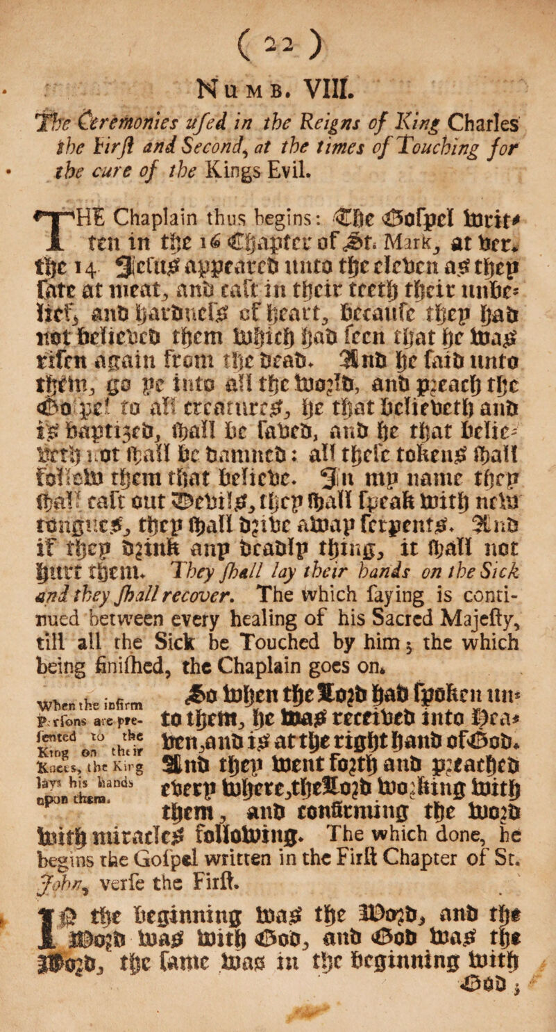 Numb. VIII. The Ceremonies ufei in the Reigns of King Charles the tirjl and Second, at the times of Touching for the cure of the Kings Evil. THE Chaplain thus begins: Clic 43ofpd tDrit* ten in the 16 (Chapter of Mark, at net. tljc 14 gefttp appratcb unto the deben ap thep Cate at meat, anti caft in their teeth their unbe* lief, anDbatDucfp of heart, bccaufe fljcp [jab not bdicbcb them iuhich Ij«t> fren rijat he toap tifen attain from the Drab. 3finb he fatb unto ttjem, go pc into all tfjc inojlb, anb pteadj tfjc <Do pc' to all creature#, i)c tljat bdiebeth anb is haptijeb, fijall he fabeb, anb he that hcltc- brtb not thall be banrneb: all thefe tohenp fhall folleln tfjem that belicbe. gin mp name tftr p {hall eaft out ©cbilp, tljcp Hjall fpeah mith nr hi rongtteP, thep Ipall b?ibc ainap fetpentp. 3£nb if thep b^iitfe anp bcablp thing, it fhall not hurt them. They fhall lay their hands on the Sick and they fhallrecover. The which faying is conti¬ nued between every healing of his Sacred Majefty, till all the Sick be Touched by him ; the which being finifhed, the Chaplain goes on. wvn ihe ins™ tolfn$e50?b bat;i&ofenun. p rio^ a.e p>e- to them, he 1000 tecetbeb into liras Ku!f at tha? ben,anb ip at the right hanb ofl&ob. Kaets, the Ksrg Stub thep incut fojrh anb p’eaehcb l,^il“ds ctjerp iuhere,thtHo?b toothing inith them, anb confirming the inotb inith miracTeP follotning. The which done, be begins the Gofpel written in the Firft Chapter of St. John, verfe the Firft. 10 the beginning map the 30o?b, anb the i©o?b map mith a5oo, anb «0ob map the If rcb, the fame mas in the beginning mith ' 450b j