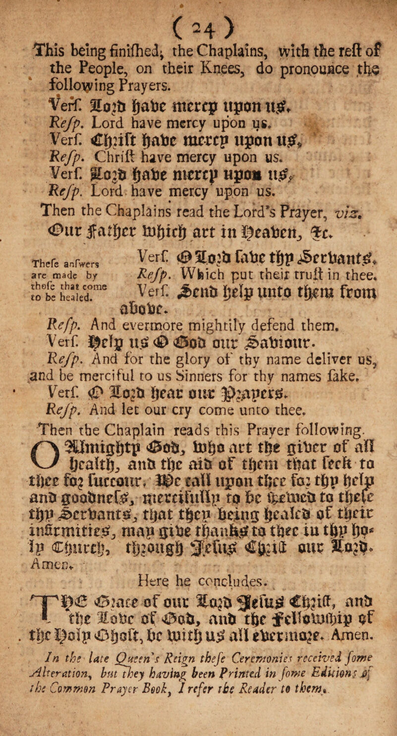 This being finifhed^ the Chaplains, with the reft of the People, on their Knees, do pronounce the following Prayers. Verf. %op fjahe mercp upon u& Re/p. Lord have mercy upon us. Verf. £fy:ift gabc ramp upon u& * Re/p. Chrift have mercy upon us. Verf. fjafce ntcrcp upon ng? Re/p. Lord have mercy upon us. Then the Chaplains read the Lord’s Prayer, viz. €Htt father art in i^eaben., Tc* Thefe anfwers VeI* # W* tfiP arc made by Re/p* Which put tfaejf trult in thee. St S“r* Verf- «^cu& ££lP unto from abobc. Refp. And evermore mightily defend them. Verf. Ijjclp usS <£> >£5oti our j&aVnour- Re/p. And for the glory of thy name deliver us, and be merciful to us Sinners for thy names fake. Verf <£» Hojb bear our JJjapcrg. ReJp. And let our cry come unto thee. ■Then the Chaplain reads this Prayer following. 03UmiSf)tp JSolj, tuho act the giber of all bcaltfj, aitii tljc aiii of them that fecit ta tfiee fa? fuccour. 3©e call upon tljce fo_: tbP help ana goobnefO, mercifully to he fteuicb to tljeie thu Jtctrbanto, tljat then being Ik tiles of their infirmities, may gibe thanks! ta thee iu tbP b9‘ iy Cfmrcij, though Sfcfub our £o?b* Amen* • Here he concludes. Xifi '&mte of our 3£oj& 0efu£ anti l ‘the 3lo»c of >iPob, anb the fcilounbip of tljc l?oip iihoft, be luith us? ail cbermoje. Amen. In the late Queen s Reign thefe Ceremonies received fome Alteration, bntthey having been Printed in [owe Editions Jfj the Common Prayer Booh, I refer the Reader to them»