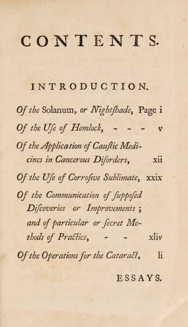 CONTENTS. \ INTRODUCTION. / Of the Solanum, or Nightfhade, Page i Of the XJfe of Hemlock, - - - v Of the Application of Caufiic Medi¬ cines in Cancerous Diforders, xii f Of the Ufe of Corrofve Sublimate, xxix Of the Communication of fuppofed Difcoveries or Improvements ; and of particular or fecret Me¬ thods of Practice.) - - xliv erations for the CataraSl, li ESSAYS.