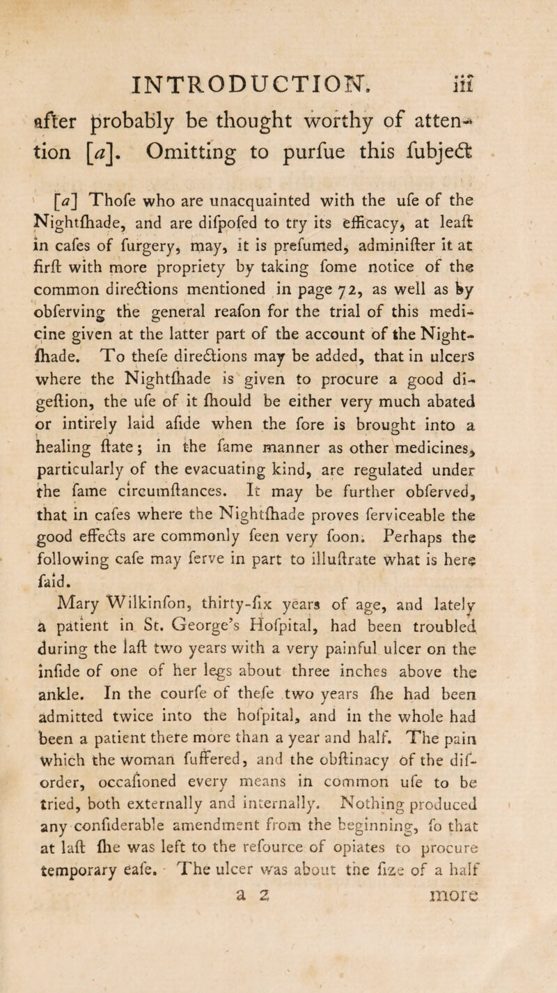 after probably be thought worthy of attern* tion [a]. Omitting to purfue this fubjefl: [tf] Thofe who are unacquainted with the ufe of the Nightfhade, and are difpofed to try its efficacy* at leaft in cafes of furgery, may, it is prefumed, adminifter it at firft with more propriety by taking fome notice of the common directions mentioned in page 72, as well as by obferving the general reafon for the trial of this medi¬ cine given at the latter part of the account of the Night¬ fhade. To thefe directions may be added, that in ulcers where the Nightfhade is given to procure a good di- geflion, the ufe of it fhould be either very much abated or intirely laid afide when the fore is brought into a healing ftate; in the fame manner as other medicines, particularly of the evacuating kind, are regulated under the fame circumftances. It may be further obferved, that in cafes where the Nightfhade proves ferviceable the good effects are commonly feen very foon. Perhaps the following cafe may ferve in part to illuftrate what is here faid. Mary Wilkinfon, thirty-fix years of age, and lately a patient in St. George’s Hofpital, had been troubled during the laft two years with a very painful ulcer on the infide of one of her legs about three inches above the ankle. In the courfe of thefe two years file had been admitted twice into the hofpital, and in the whole had been a patient there more than a year and half. The pain Which the woman fuffered, and the obftinacy of the dif- order, occafioned every means in common ufe to be tried, both externally and internally. Nothing produced any confiderable amendment from the beginning, fo that at laft (lie was left to the refource of opiates to procure temporary cafe. The ulcer was about the ftze of a half a z more