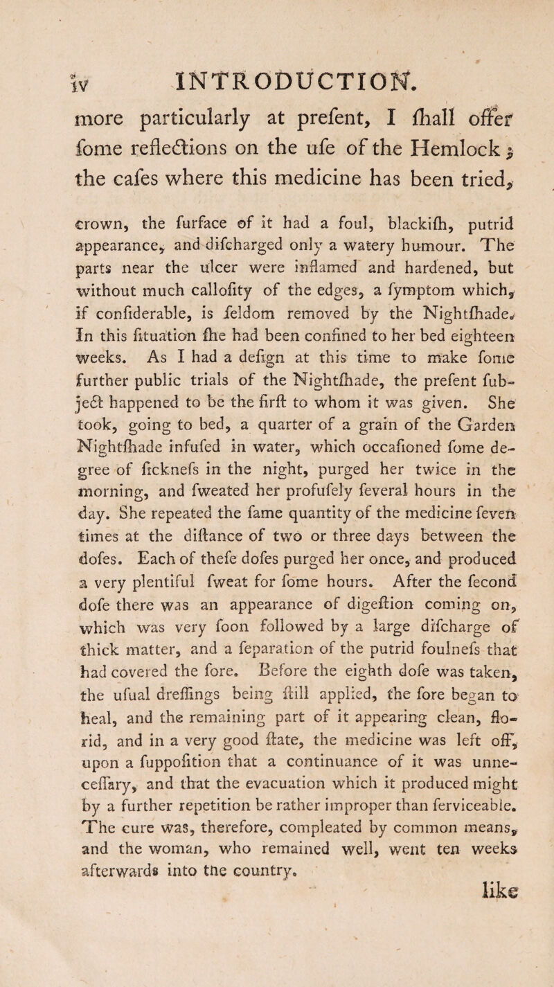 more particularly at prefent, I £hall offer fome reflections on the ufe of the Hemlock $ the cafes where this medicine has been tried* crown, the furface of it had a foul, blackifh, putrid appearance, and difcharged only a watery humour. The parts near the ulcer were inflamed and hardened, but without much callofity of the edges, a fymptom which, if confiderable, is feldom removed by the Nightfhade* In this fituation fhe had been confined to her bed eighteen weeks. As I had a defign at this time to make fome further public trials of the Nightihade, the prefent fub- jedfc happened to be the firft to whom it was given. She took, going to bed, a quarter of a grain of the Garden Nightfhade infufed in water, which occafioned fome de¬ gree of ficknefs in the night, purged her twice in the morning, and fweated her profufely feveral hours in the day. She repeated the fame quantity of the medicine fevers, times at the diftance of two or three days between the dofes. Each of thefe dofes purged her once, and produced a very plentiful fweat for fome hours. After the fecond dofe there was an appearance of digeftion coming on, which was very foon followed by a large discharge of thick matter, and a reparation of the putrid foulnefs that had covered the fore. Before the eighth dofe was taken, the ufual dreflings being ft ill applied, the fore began to heal, and the remaining part of it appearing clean, flo¬ rid, and in a very good ftate, the medicine was left off, upon a fuppofition that a continuance of it was unne- ceffary, and that the evacuation wdiich it produced might by a further repetition be rather improper than ferviceabie. The cure was, therefore, compleated by common means, and the woman, who remained well, went ten weeks afterwards into trie country. like