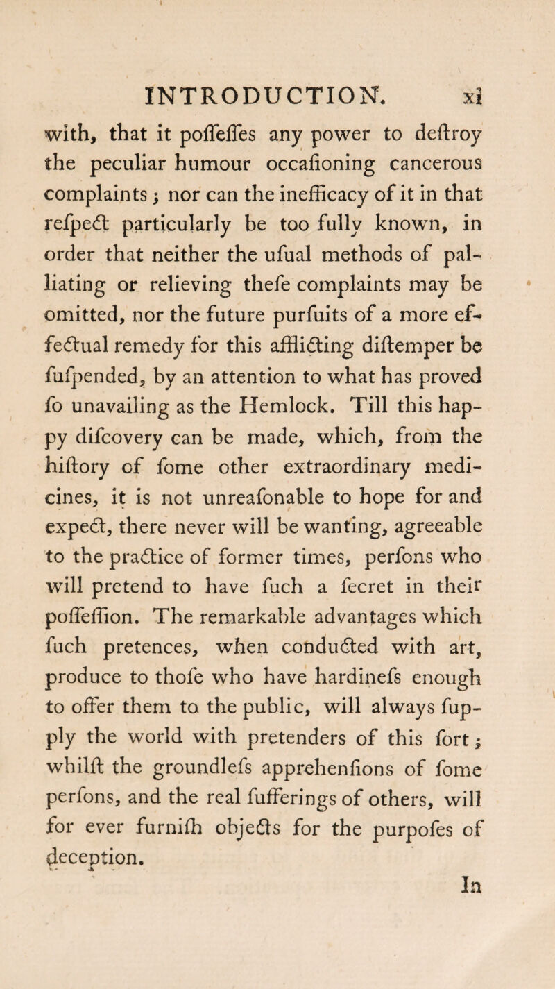 with, that it poffeffes any power to deftroy the peculiar humour occafioning cancerous complaints; nor can the inefficacy of it in that refpeCt particularly be too fully known, in order that neither the ufual methods of pal¬ liating or relieving thefe complaints may be omitted, nor the future purfuits of a more ef¬ fectual remedy for this afflicting diftemper be fufpended, by an attention to what has proved fo unavailing as the Hemlock. Till this hap¬ py difcovery can be made, which, from the hiftory of fome other extraordinary medi¬ cines, it is not unreafonable to hope for and expeCt, there never will be wanting, agreeable to the practice of former times, perfons who will pretend to have fuch a fecret in their polTeffion. The remarkable advantages which fuch pretences, when conducted with art, produce to thofe who have hardinefs enough to offer them to the public, will always fup- ply the world with pretenders of this fort; whilft the groundlefs apprehenfions of fome perfons, and the real fufferings of others, will for ever furniffl objeCts for the purpofes of deception. <. - a In