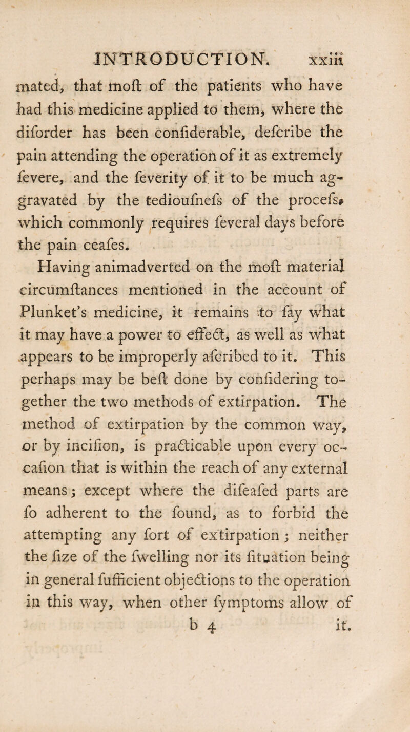 mated, that moft of the patients who have had this medicine applied to them, where the diforder has been confiderable, defcribe the pain attending the operation of it as extremely fevere, and the feverity of it to be much ag¬ gravated by the tedioufnefs of the procefs* which commonly requires feveral days before the pain ceafes. Having animadverted on the moft material circumftances mentioned in the account of Plunket’s medicine, it remains to fay what it may have a power to effect, as well as what appears to he improperly afcribed to it. This perhaps may be beft done by confidering to¬ gether the two methods of extirpation. The method of extirpation by the common way, or by inciiion, is practicable upon every oc« cafion that is within the reach of any external means; except where the difeafed parts are fo adherent to the found, as to forbid the attempting any fort of extirpation ; neither the fize of the fwelling nor its lituation being in general fufiicient objections to the operation in this way, when other fymptoms allow of