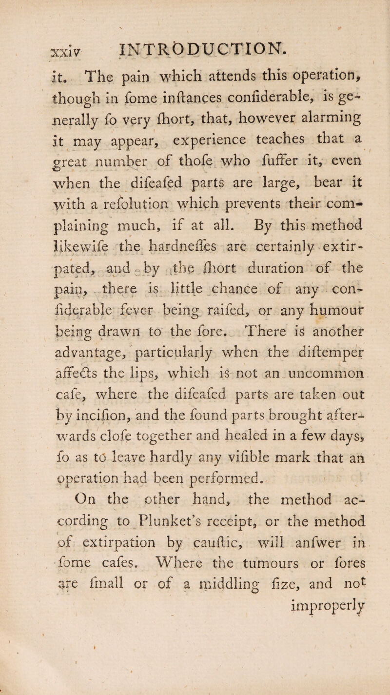 it. The pain which attends this operation, though in fome inftances coniiderable, is ge¬ nerally fo very fhort, that, however alarming it may appear, experience teaches that a great number of thofe who fuffer it, even when the difeafed parts are large, bear it with a resolution which prevents their com¬ plaining much, if at all. By this method likewife the hardneffes arc certainly extir¬ pated, and by the Short duration of the pain, there is little chance of any con¬ siderable fever being raifed, or any humour being drawn to the fore. There is another advantage, particularly when the diftemper affedts the lips, which is not an uncommon cafe, where the difeafed parts are taken out by incifion, and the found parts brought after¬ wards clofe together and healed in a few days, fo as to leave hardly any vifible mark that an operation had been performed. On the other hand, the method ac¬ cording to Plunkefs receipt, or the method of extirpation by cauftic, will anfwer in fome cafes. Where the tumours or fores are Small or of a middling fize, and not improperly