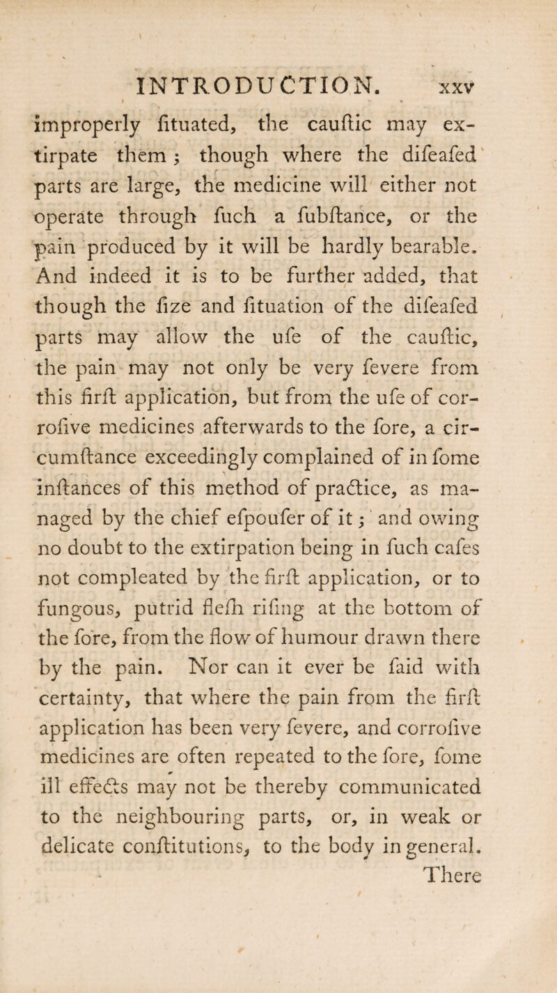 I v improperly fituated, the cauftic may ex¬ tirpate them ; though where the difeafed parts are large, the medicine will either not operate through fuch a fubftance, or the pain produced by it will be hardly bearable. And indeed it is to be further added, that though the fize and fituation of the difeafed parts may allow the ufe of the cauftic, the pain may not only be very fevere from this fir ft application, but from the ufe of cor- rofive medicines afterwards to the fore, a cir- cumftance exceedingly complained of in fome instances of this method of practice, as ma¬ naged by the chief efpoufer of it; and owing no doubt to the extirpation being in fuch cafes not compleated by the fir ft application, or to fungous, putrid flefti rifing at the bottom of the fore, from the flow of humour drawn there by the pain. Nor can it ever be faid with certainty, that where the pain from the firft application has been very fevere, and corrofive medicines are often repeated to the fore, fome ill effefts may not be thereby communicated to the neighbouring parts, or, in weak or delicate conftitutions* to the body in general. There