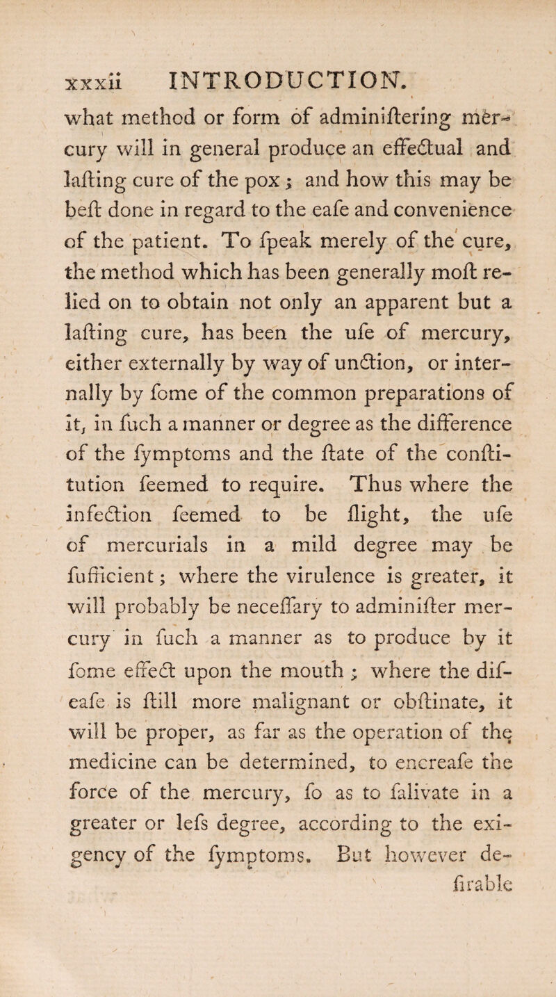 what method or form of adminiftering mtr- ' \  ( . cury will in general produce an efifedtual and lading cure of the pox; and how this may be bed done in regard to the eafe and convenience of the patient. To fpeak merely of the cure, the method which has been generally mod re¬ lied on to obtain not only an apparent but a lading cure, has been the ufe of mercury, either externally by way of undtion, or inter¬ nally by fome of the common preparations of It, in fuch a manner or degree as the difference of the fymptoms and the date of the condi- tution feemed to require. Thus where the infedtion feemed to be dight, the ufe of mercurials in a mild degree may be fudicient; where the virulence is greater, it will probably be neceffary to adminider mer¬ cury in fuch a manner as to produce by it fome effedt upon the mouth ; where the dif- eafe is dill more malignant or obdinate, it will be proper, as far as the operation of the medicine can be determined, to encreafe the force of the mercury, fo as to falivate in a greater or lefs degree, according to the exi¬ gency of the fymptoms. But however de¬ fir a hie