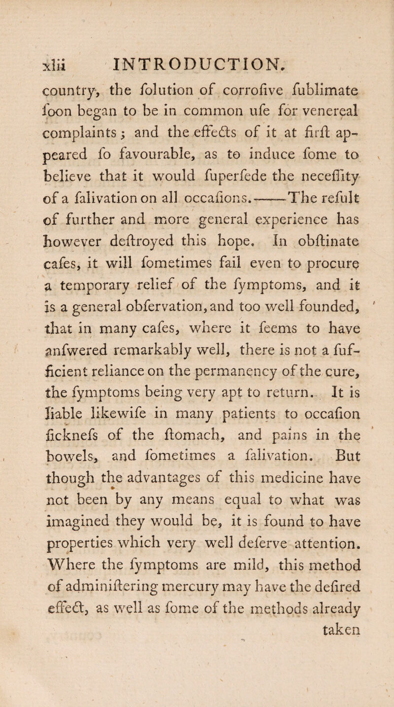 country, the folution of corrofive fublimate foon began to be in common ufe for venereal complaints; and the effects of it at firfl ap¬ peared fo favourable, as to induce fome to believe that it would fuperfede the neceffity of a falivation on all occafions.-—— The refujt of further and more general experience has however deftroyed this hope. In obftinate cafes, it will fometimes fail even to procure a temporary relief of the fymptoms, and it is a general obfervation,and too well founded, that in many cafes, where it feems to have anfwered remarkably well, there is not a fuf- ficient reliance on the permanency of the cure, the fymptoms being very apt to return. It is liable likewife in many patients to occafion •v ficknefs of the ftomach, and pains in the bowels, and fometimes a falivation. But though the advantages of this medicine have not been by any means equal to what was imagined they would be, it is found to have properties which very well deferve attention. Where the fymptoms are mild, this method of adminiftering mercury may have the defired • effedt, as well as fome of the methods already taken