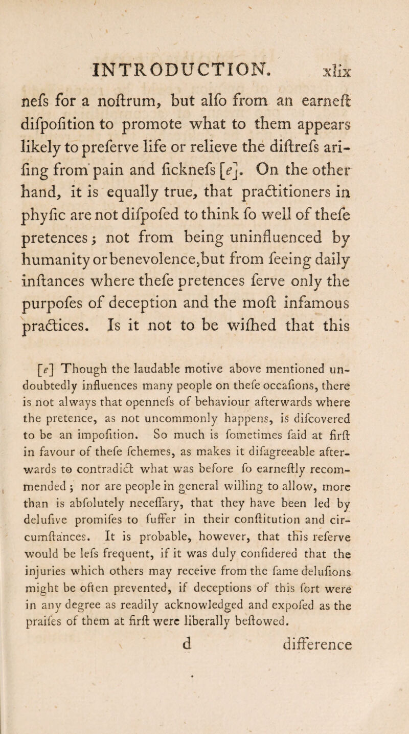 nefs for a noftrum, but alfo from an earneft difpofition to promote what to them appears likely to preferve life or relieve the diftrefs ari- fing from pain and ficknefs [e]. On the other hand, it is equally true, that practitioners in « phyfic are not difpofed to think fo well of thefe pretences; not from being uninfluenced by humanity or benevolence>but from feeing daily inftances where thefe pretences ferve only the purpofes of deception and the mo ft infamous practices. Is it not to be wifihed that this [e~\ Though the laudable motive above mentioned un¬ doubtedly influences many people on thefe occaflons, there is not always that opennefs of behaviour afterwards where the pretence, as not uncommonly happens, i$ difcovered to be an impofition. So much is fometimes faid at firfb in favour of thefe fchemes, as makes it difagreeable after¬ wards to contradict what was before fo earneftly recom¬ mended ; nor are people in general willing to allow, more than is abfolutely necefiary, that they have been led by delufive promifes to fuller in their conftitution and cir- cumftances. It is probable, however, that this referve would be lefs frequent, if it was duly confldered that the injuries which others may receive from the fame delufions might be often prevented, if deceptions of this fort were in any degree as readily acknowledged and expofed as the praifes of them at firft were liberally beftowed. d difference