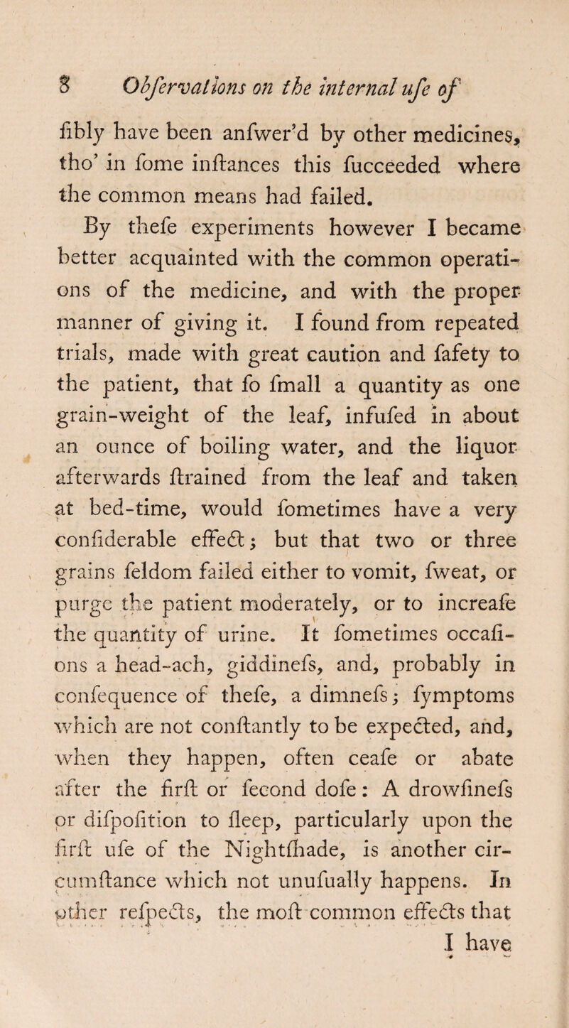 iibly have been anfwer’d by other medicines, tho’ in iome inftances this fucceeded where the common means had failed. By thefe experiments however I became better acquainted with the common operati¬ ons of the medicine, and with the proper manner of giving it. I found from repeated trials, made with great caution and fafety to the patient, that fo fmall a quantity as one grain-weight of the leaf, infufed in about an ounce of boiling water, and the liquor * e afterwards {trained from the leaf and taken at bed-time, would fometimes have a very confiderable effedt; but that two or three grains feldom failed either to vomit, fweat, or purge the patient moderately, or to increafe the quantity of urine. It fometimes occafi- ons a head-ach, giddinefs, and, probably in confequence of thefe, a dimnefs; fymptoms which are not conftantly to be expected, and, when they happen, often ceafe or abate after the firfl or fecond dofe: A drowfmefs  ■ f *• ... or difpofition to deep, particularly upon the firfl: ufe of the Nightfhade, is another cir- cumftance which not unufualty happens. In other refpedts, the moft common effedts that I have