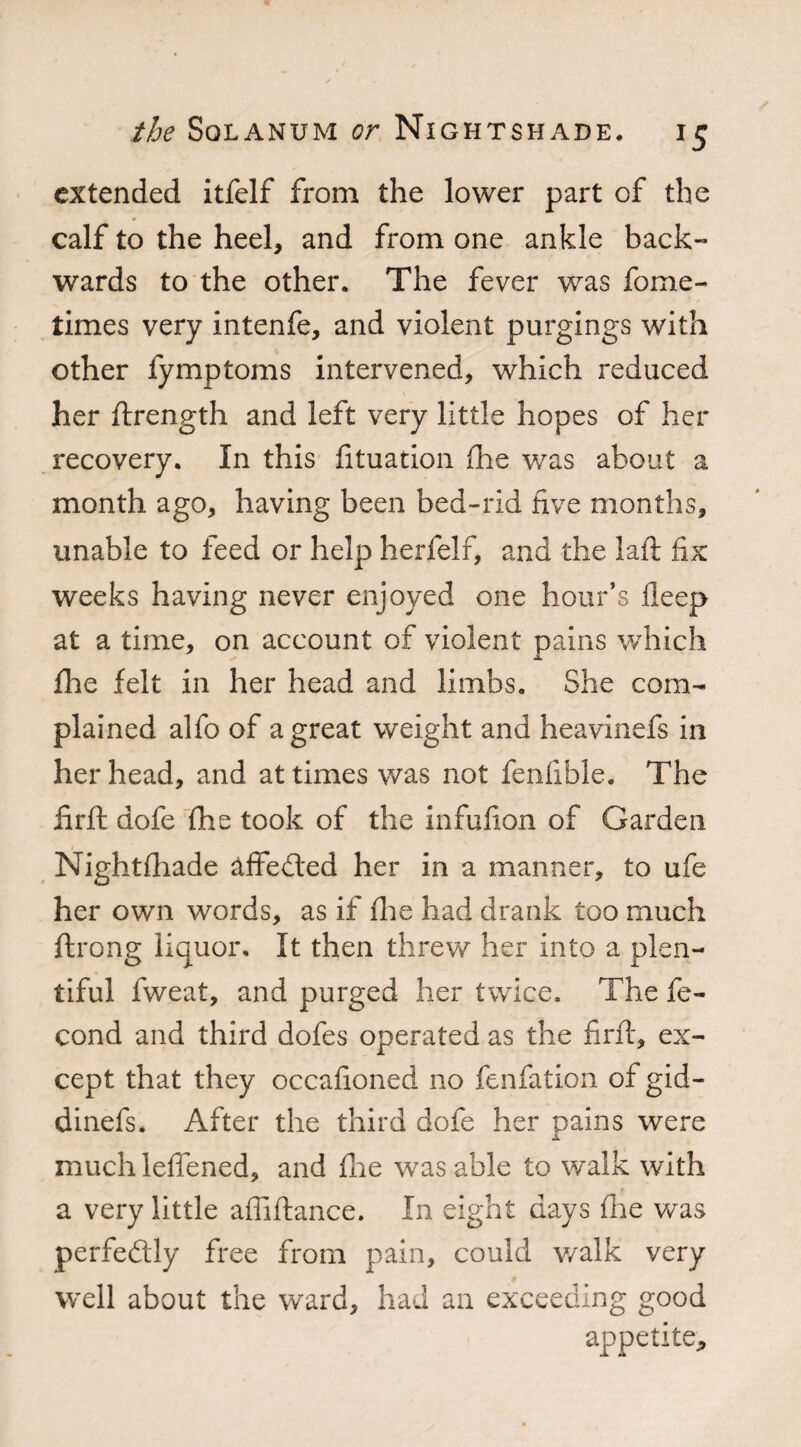 extended itfelf from the lower part of the calf to the heel, and from one ankle back¬ wards to the other. The fever was fome- times very intenfe, and violent purgings with other fymptoms intervened, which reduced her ftrength and left very little hopes of her recovery. In this fituation (lie was about a month ago, having been bed-rid five months, unable to feed or help herfelf, and the laft fix weeks having never enjoyed one hour’s fleep at a time, on account of violent pains which fhe felt in her head and limbs. She com¬ plained alfo of a great weight and heavinefs in her head, and at times was not fenfible. The firft dofe fhe took of the infufion of Garden Nightfhade affected her in a manner, to ufe her own words, as if fhe had drank too much ftrong liquor. It then threw her into a plen¬ tiful fweat, and purged her twice. The fe- cond and third dofes operated as the firfl, ex¬ cept that they occafioned no fenfation of gid- dinefs. After the third dofe her pains were much leffened, and fhe was able to walk with a very little affiflance. In eight days fhe was perfectly free from pain, could walk very well about the ward, had an exceeding good appetite-,