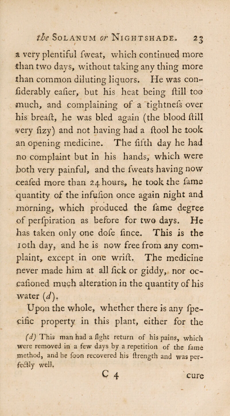 1 - J a very plentiful fweat, which continued more than two days, without taking any thing more than common diluting liquors. He was con- fiderably eafier, but his heat being ftill too much, and complaining of a tightnefs over his breaft, he was bled again (the blood ftill very fizy) and not having had a ftool he took an opening medicine. The fifth day he had no complaint but in his hands, which were both very painful, and the fweats having now ceafed more than 24 hours, he took the fame quantity of the infufion once again night and morning, which produced the fame degree of perfpiration as before for two days. He has taken only one dofe fince. This is the 10th day* and he is now free from any com- plaint, except in one wrift. The medicine never made him at all lick or giddy, nor oc- cafioned much alteration in the quantity of his water (d). Upon the whole, whether there is any Ipe- dfic property in this plant, either for the (d) This man had a light return of his pains, which were removed in a few days by a repetition of the fame method, and he foon recovered his ftrength and was per¬ fectly well.