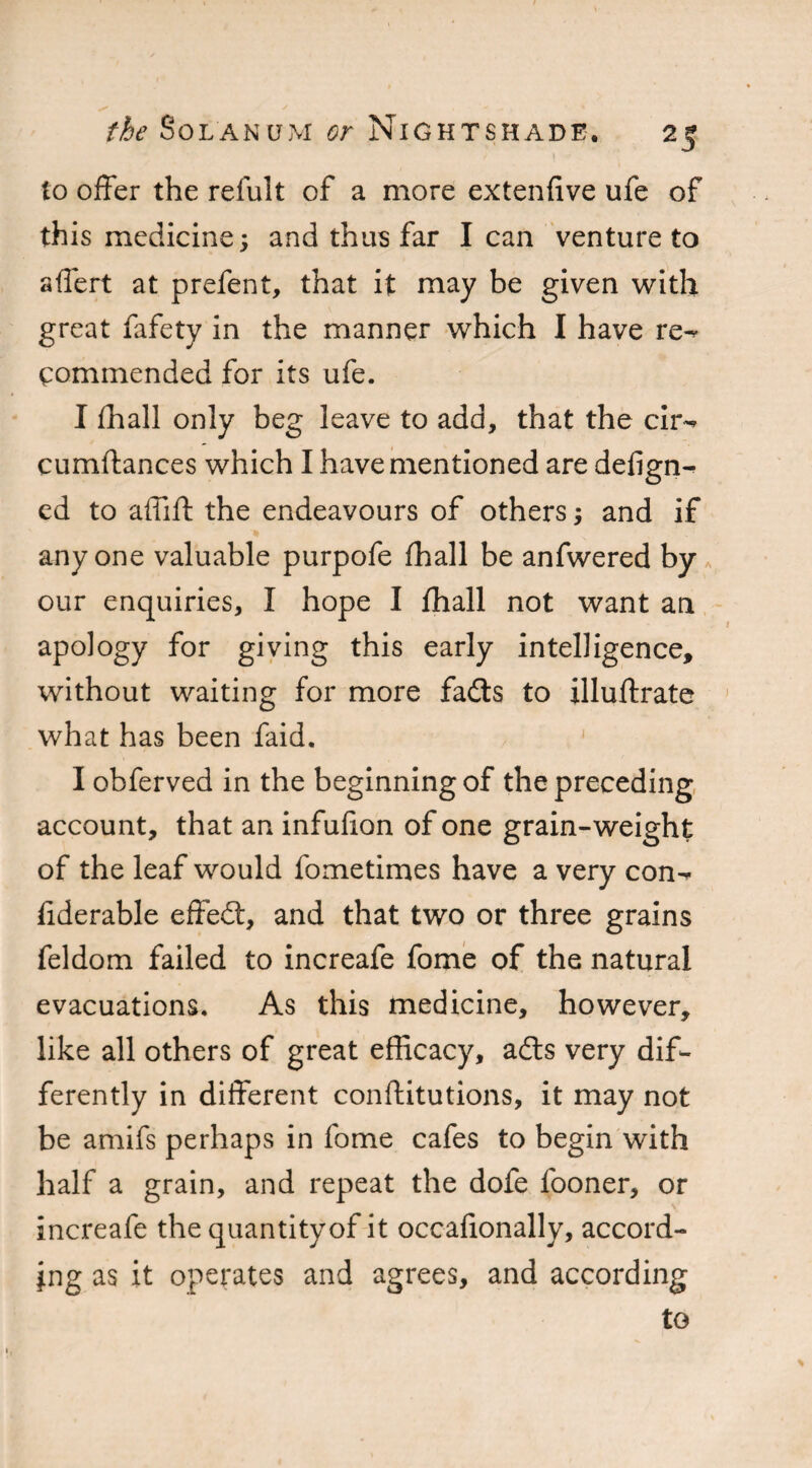 to offer the refult of a more extenlive ufe of this medicine; and thus far I can venture to affert at prefent, that it may be given with great fafety in the manner which I have re¬ commended for its ufe. I fhall only beg leave to add, that the cir- cumftances which I have mentioned are defign- ed to affift the endeavours of others; and if anyone valuable purpofe (hall be anfwered by our enquiries, I hope I fhall not want an apology for giving this early intelligence, without waiting for more fadts to illuftrate what has been faid. I obferved in the beginning of the preceding account, that an infufion of one grain-weight of the leaf would fometimes have a very con- fiderable effedt, and that two or three grains feldom failed to increafe fome of the natural evacuations. As this medicine, however, like all others of great efficacy, adts very dif¬ ferently in different conftitutions, it may not be amifs perhaps in fome cafes to begin with half a grain, and repeat the dofe fooner, or increafe the quantity of it occafionally, accord¬ ing as it operates and agrees, and according to