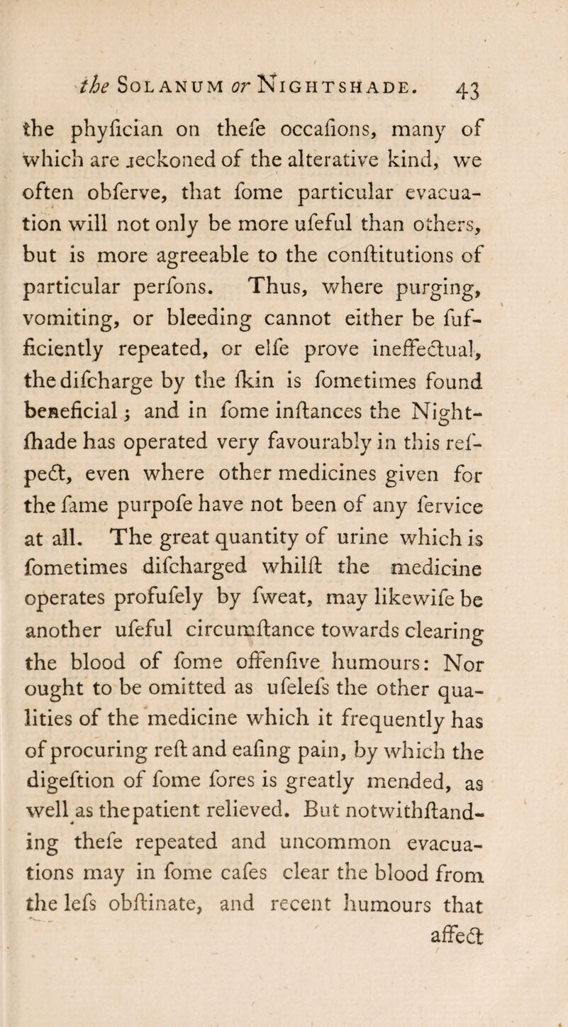 \ the phyfician on thefe occafions, many of which are jeckoned of the alterative kind, we often obferve, that fome particular evacua¬ tion will not only be more ufeful than others, but is more agreeable to the conftitutions of particular perfons. Thus, where purging, vomiting, or bleeding cannot either be fuf- ficiently repeated, or elfe prove ineffectual, thedifcharge by the fkin is fometimes found beneficial; and in fome inflances the Night- lliade has operated very favourably in this ref- pe£t, even where other medicines given for the fame purpofe have not been of any fervice at all. The great quantity of urine which is fometimes difcharged whilft the medicine operates profufely by fweat, may likewife be another ufeful circumftance towards clearing the blood of fome offenlive humours: Nor ought to be omitted as ufelels the other qua¬ lities of the medicine which it frequently has of procuring reft and eafing pain, by which the digeftion of fome fores is greatly mended, as well as the patient relieved. But notwithftand- ing thefe repeated and uncommon evacua¬ tions may in fome cafes clear the blood from the lefs obftinate, and recent humours that affedl