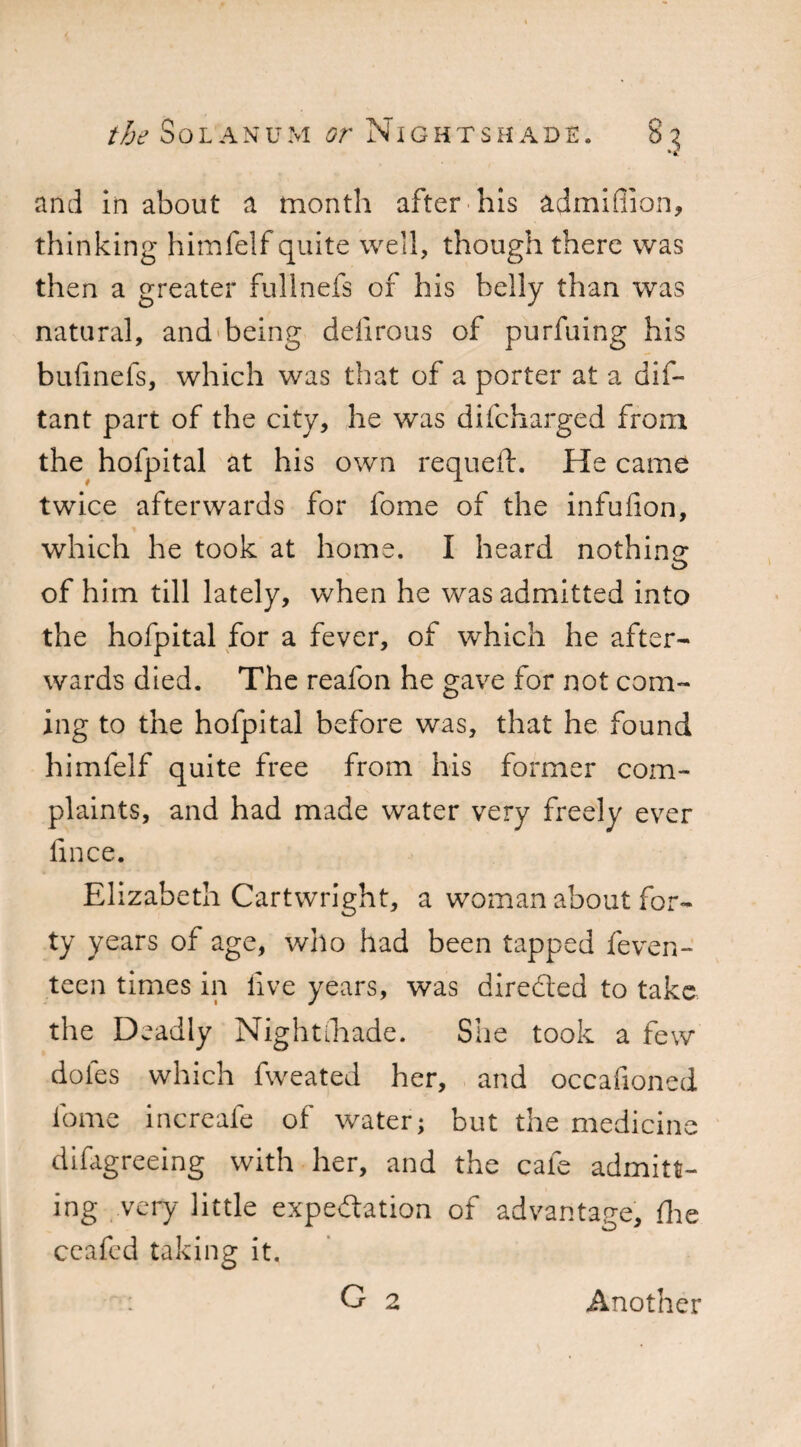 and in about a month after his admiffion, thinking himfelf quite well, though there was then a greater fullnefs of his belly than was natural, and being delirous of purfuing his bufinefs, which was that of a porter at a dis¬ tant part of the city, he was difcharged from the hofpital at his own requeft. He came twice afterwards for fome of the infulion, which he took at home. I heard nothine of him till lately, when he was admitted into the hofpital for a fever, of which he after¬ wards died. The reafon he gave for not com¬ ing to the hofpital before was, that he found himfelf quite free from his former com¬ plaints, and had made water very freely ever fmce. Elizabeth Cartwright, a woman about for¬ ty years of age, who had been tapped feven- teen times in live years, was direded to take the Deadly Nightihade. She took a few doles which fweated her, and occafioned fome increafe of water; but the medicine difagreeing with her, and the cafe admitt¬ ing very little expedation of advantage, die ceafed taking it. G 2 Another