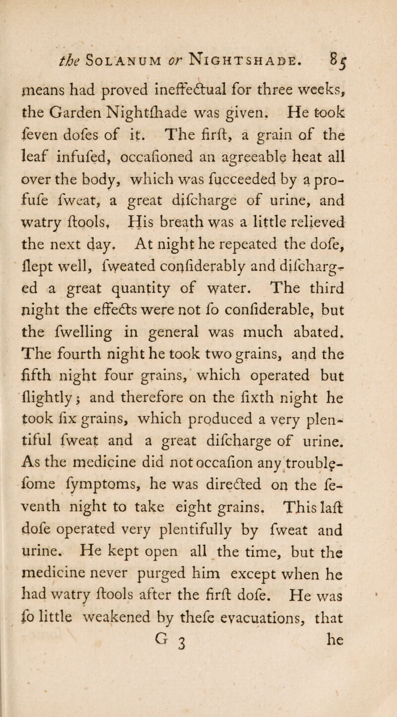 means had proved ineffectual for three weeks, the Garden Nightfliade was given. He took feven dofes of it. The firft, a grain of the leaf infufed, occafioned an agreeable heat all over the body, which was fucceeded by a pro- fufe fweat, a great difcharge of urine, and watry ftools, His breath was a little relieved the next day. At night he repeated the dofe, flept well, fweated confiderably and difcharge ed a great quantity of water. The third night the effeCts were not fo confiderable, but the fwelling in general was much abated. The fourth night he took two grains, and the fifth night four grains, which operated but {lightly; and therefore on the fixth night he took fix grains, which produced a very plen¬ tiful fweat and a great difcharge of urine. As the medicine did notoccafion any trouble- / i / • fome fymptoms, he was directed on the fe¬ ven th night to take eight grains. Thislaft dofe operated very plentifully by fweat and urine. He kept open all the time, but the medicine never purged him except when he had watry ftools after the firft dofe. He was fo little weakened by thefe evacuations, that G 3 he