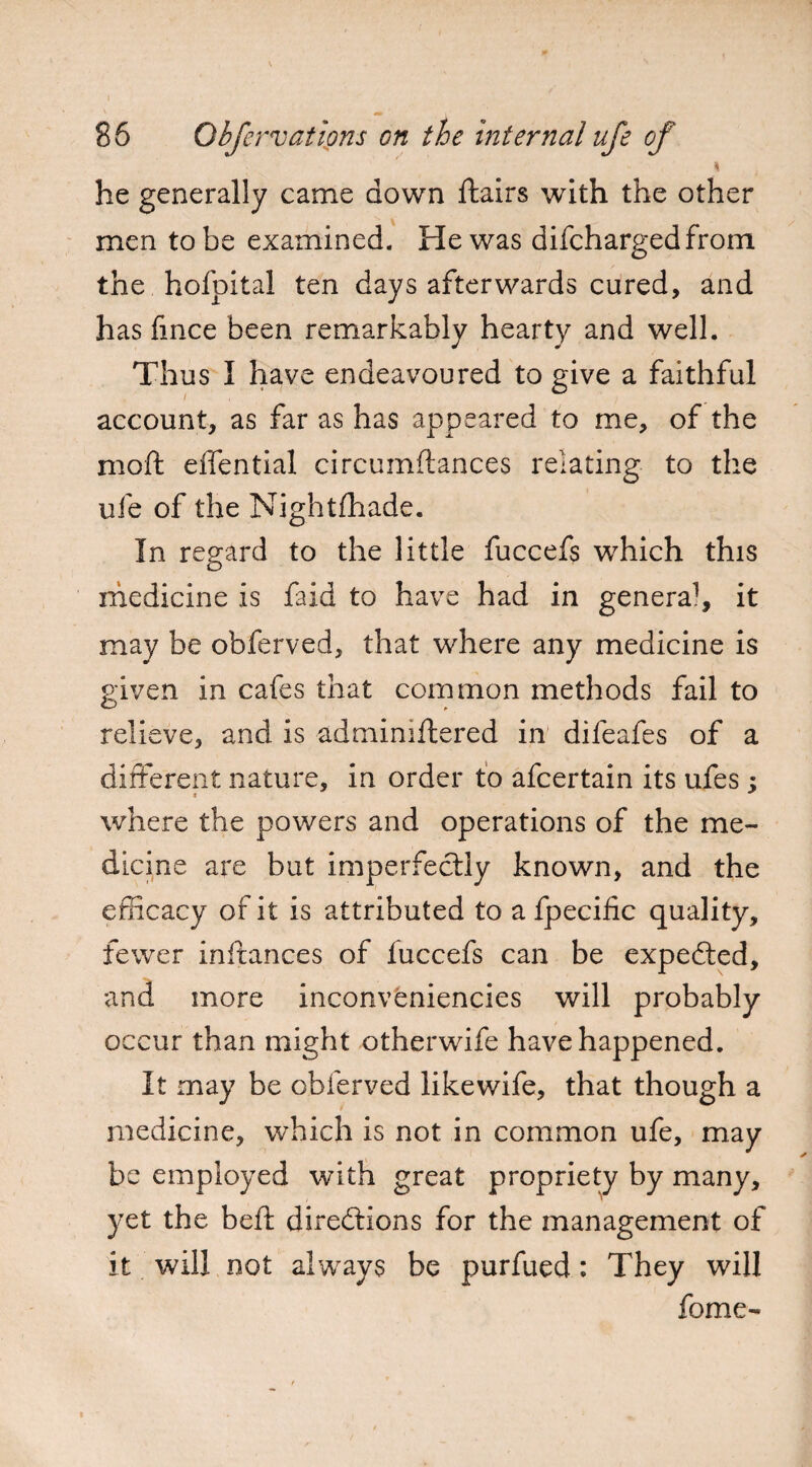 ; . 7 - \ he generally came down flairs with the other men to be examined. He was difchargedfrom the hofpital ten days afterwards cured, and has fince been remarkably hearty and well. Thus I have endeavoured to give a faithful account, as far as has appeared to me, of the moft effential circumftances relating to the ufe of the Nightfhade. In regard to the little fuccefs which this medicine is faid to have had in genera1, it may be obferved, that where any medicine is given in cafes that common methods fail to relieve, and is admimftered in difeafes of a different nature, in order to afcertain its ufes ; where the powers and operations of the me¬ dicine are but imperfectly known, and the efficacy of it is attributed to a fpecific quality, fewer inftances of fuccefs can be expedted, and more inconveniencies will probably occur than might otherwife have happened. It may be obferved likewife, that though a medicine, which is not in common ufe, may be employed with great propriety by many, yet the beft directions for the management of it will not always be purfued : They will home-