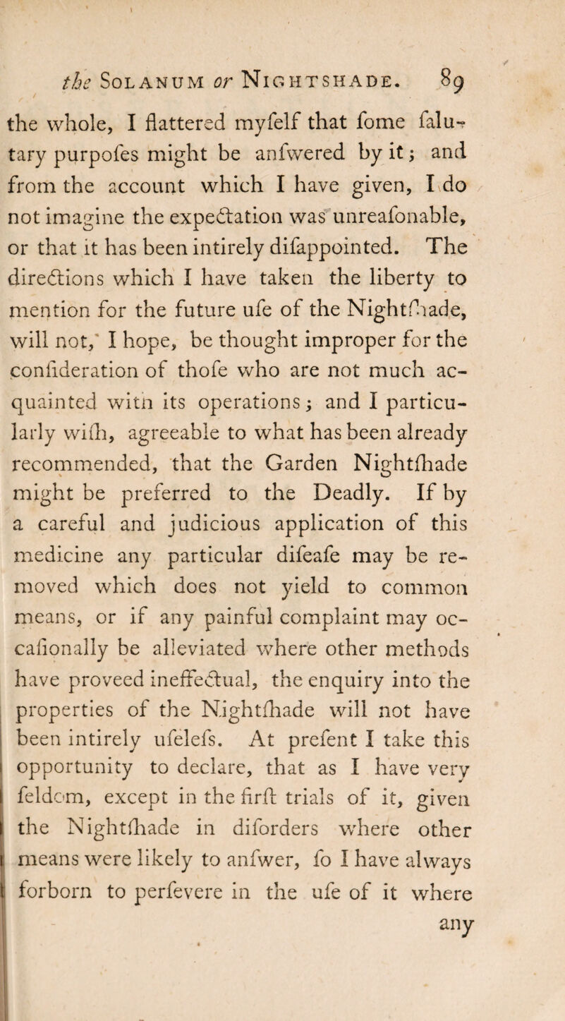 / • the whole, I flattered myfelf that fome falu-? tary purpofes might be anfwered by it and from the account which I have given, I do not imagine the expectation was unreafonable, or that it has been intirely difappointed. The directions which I have taken the liberty to mention for the future ufe of the Nightfhade, will not,' I hope, be thought improper for the consideration of thofe who are not much ac¬ quainted witn its operations; and I particu¬ larly with, agreeable to what has been already recommended, that the Garden Nightfhade might be preferred to the Deadly. If by a careful and judicious application of this medicine any particular difeafe may be re¬ moved which does not yield to common means, or if any painful complaint may oc- cafionally be alleviated where other methods have proveed ineffectual, the enquiry into the properties of the Nightfhade will not have been intirely ufelefs. At prefent I take this opportunity to declare, that as I have very feldom, except in the firfl: trials of it, given the NightAiade in diforders where other means were likely to anfwer, fo I have always forborn to perfevere in the ufe of it where