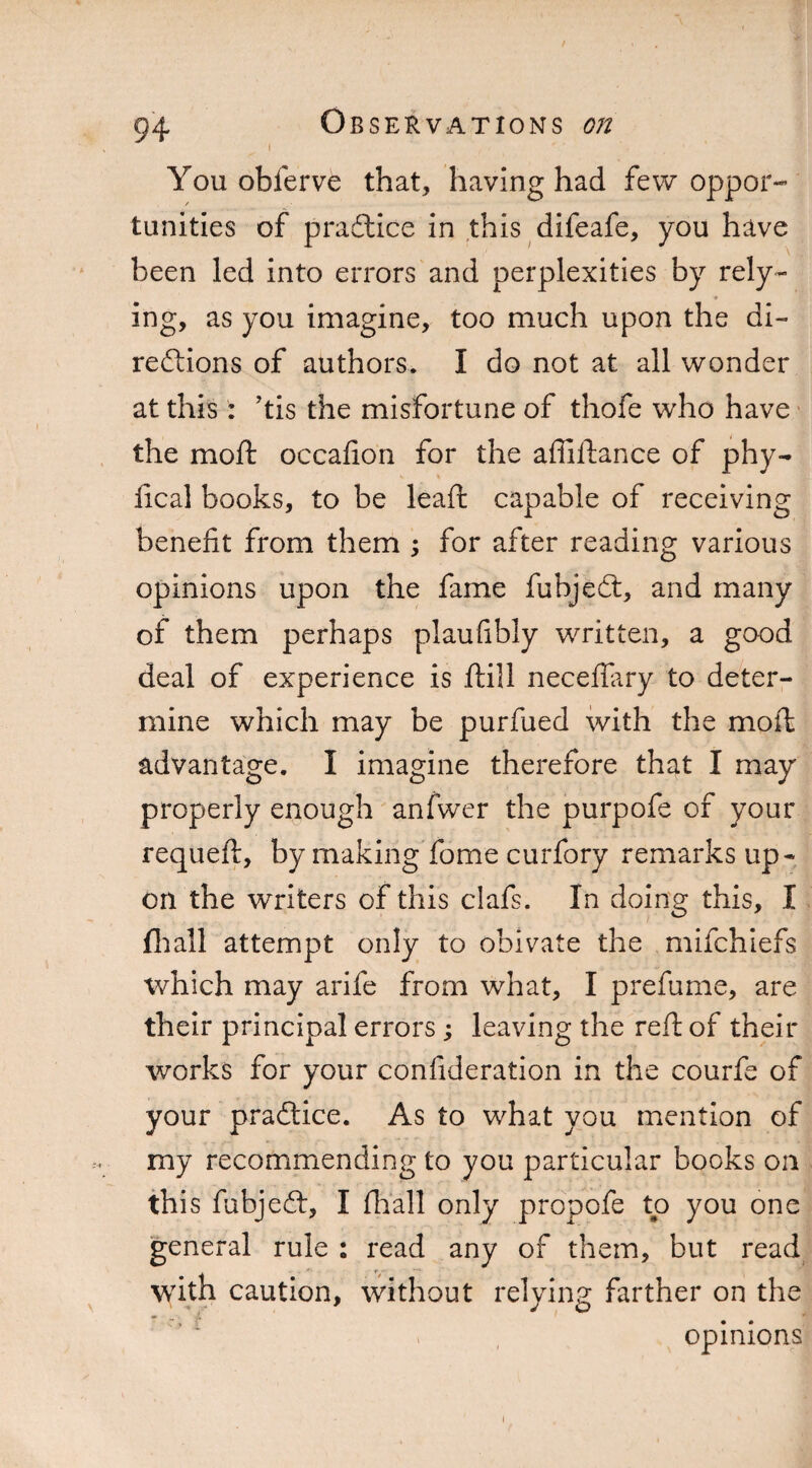 i You obferve that, having had few oppor- / tunities of pradtice in this difeafe, you have been led into errors and perplexities by rely¬ ing, as you imagine, too much upon the di¬ rections of authors. I do not at all wonder at this : ’tis the misfortune of thofe who have the mo ft occafion for the affiftance of phy¬ sical books, to be leaft capable of receiving benefit from them ; for after reading various opinions upon the fame fubjedt, and many of them perhaps plaufibly written, a good deal of experience is ftill neceilary to deter¬ mine which may be purfued with the moft advantage. I imagine therefore that I may properly enough anfwer the purpofe of your requeft, by making fome curfory remarks up¬ on the writers of this clafs. In doing this, I fhall attempt only to obivate the mifchiefs which may arife from what, I prefume, are their principal errors ; leaving the reft of their works for your confideration in the courfe of your pradtice. As to what you mention of my recommending to you particular books on this fubjedt, I fir all only propofe to you one general rule : read any of them, but read with caution, without relying farther on the opinions i