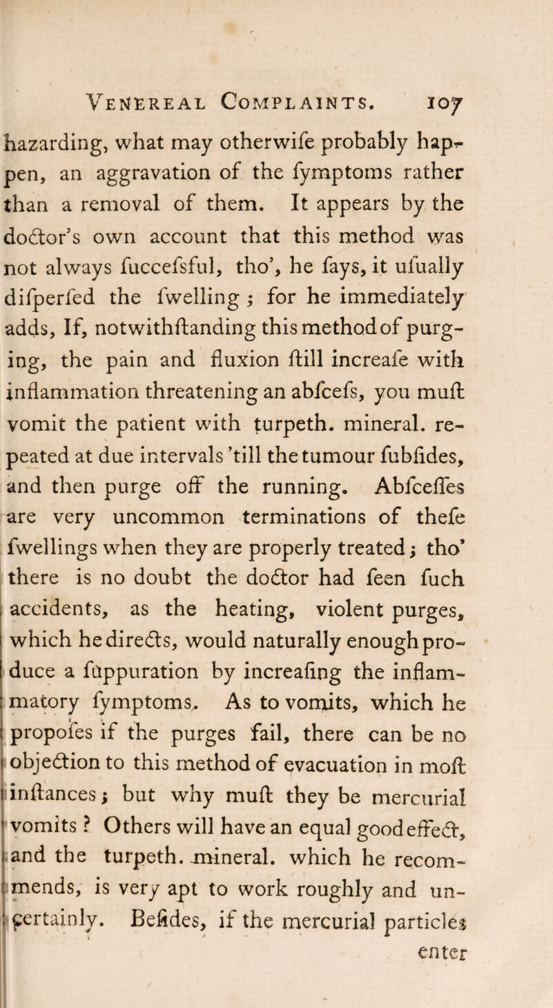 hazarding, what may otherwife probably hap^ pen, an aggravation of the fymptoms rather than a removal of them. It appears by the doctor’s own account that this method was not always fuccefsful, tho’, he fays, it ufually difperfed the fwelling ; for he immediately adds, If, notwithftanding this method of purg¬ ing, the pain and fluxion ftill increafe with inflammation threatening an ablcefs, you mu ft vomit the patient with turpeth. mineral, re¬ peated at due intervals ’till the tumour fubfldes, and then purge off the running. Abfcefles are very uncommon terminations of thefe fwellings when they are properly treated; tho’ there is no doubt the dodtor had feen fuch accidents, as the heating, violent purges, which hediredts, would naturally enough pro¬ duce a fappuration by increaflng the inflam¬ matory fymptoms,. As to vomits, which he proposes if the purges fail, there can be no objedtion to this method of evacuation in moft inftances; but why muft they be mercurial vomits ? Others will have an equal goodeffedf, and the turpeth. mineral, which he recom- imends, is very apt to work roughly and un¬ certainly. Befides, if the mercurial particles enter