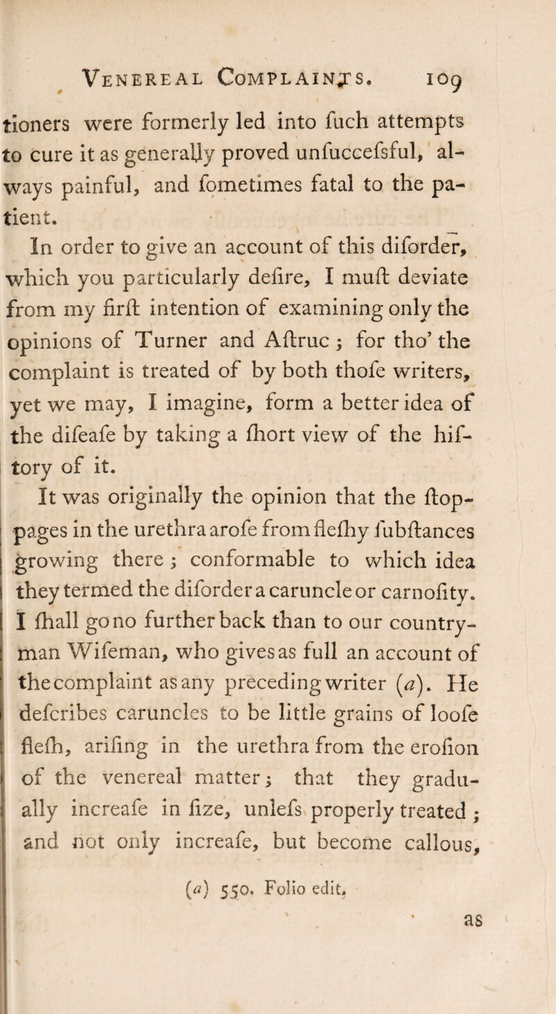 tioners were formerly led into fuch attempts to cure it as generally proved unfuccefsful, al¬ ways painful, and fometimes fatal to the pa¬ tient. \ __ In order to give an account of this diforder, which you particularly delire, I mud deviate from my firft intention of examining only the opinions of Turner and Aftruc ; for tho’the complaint is treated of by both thofe writers, yet we may, I imagine, form a better idea of the difeafe by taking a fhort view of the hif- tory of it. It was originally the opinion that the ftop- pages in the urethra arofe fromflefhy fubftances I growing there ; conformable to which idea ! they termed the diforder a caruncle or carnofity. ! I lhall go no further back than to our country- [ man Wifeman, who gives as full an account of the complaint as any preceding writer (a). He i deferibes caruncles to be little grains of loofe ! flelh, arifing in the urethra from the erolion > of the venereal matter; that they gradu- ; ally increafe in lize, unlefs properly treated ; and not only increafe, but become callous, (a) 550. Folio edit. as