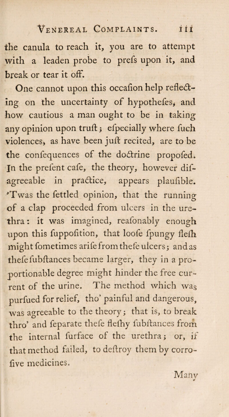 the canula to reach it, you are to attempt with a leaden probe to prefs upon it, and break or tear it off. One cannot upon this occafion help reflect¬ ing on the uncertainty of hypothefes* and how cautious a man ought to be in taking any opinion upon truft ; efpecially where fuch violences> as have been juft recited, are to be the confequences of the doCtrine propofed* In the prefent cafe, the theory, however dis¬ agreeable in practice, appears plaufible. *Twas the fettled opinion, that the running of a clap proceeded from ulcers in the ure¬ thra : it was imagined, reafonably enough upon this fuppofition, that loofe fpungy flefti might fometimes arife from thefe ulcers; and as thefefubftances became larger, they in a pro¬ portionable degree might hinder the free cur¬ rent of the urine. The method which was purfued for relief, tho’ painful and dangerous, was agreeable to the theory; that is, to break thro’ and feparate thefe flefny fubftances from the internal furface of the urethra; or, if that method failed, to deftroy them by cor.ro- five medicines. Many