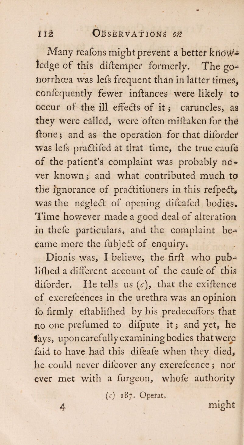 Many reafons might prevent a better krid\V~ ledge of this diftemper formerly. The go- ftorrhcea was lefs frequent than in latter times* confequently fewer inftances were likely to occur of the ill effedts of it; caruncles, as they were called, were often miftaken for the ftone; and as the operation for that diforder was lefs praftifed at that time, the true caufe of the patient’s complaint was probably ne¬ ver known; and what contributed much to the ignorance of practitioners in this refpedt* was the negledt of opening difeafed bodies. Time however made a good deal of alteration in thefe particulars, and the complaint be¬ came more the fubjedt of enquiry* Dionis was, i believe, the firft who pub- lifhed a different account of the caufe of this diforder. He tells us (V), that the exiftence of excrefcences in the urethra was an opinion fo firmly eftablifhed by his predeceffors that no one prefumed to difpute it $ and yet, he fays, upon carefully examining bodies that were faid to have had this difeafe when they died, he could never difcover any excrefcence; nor ever met with a furgeon, whofe authority (c) 187. Operat, 4 might