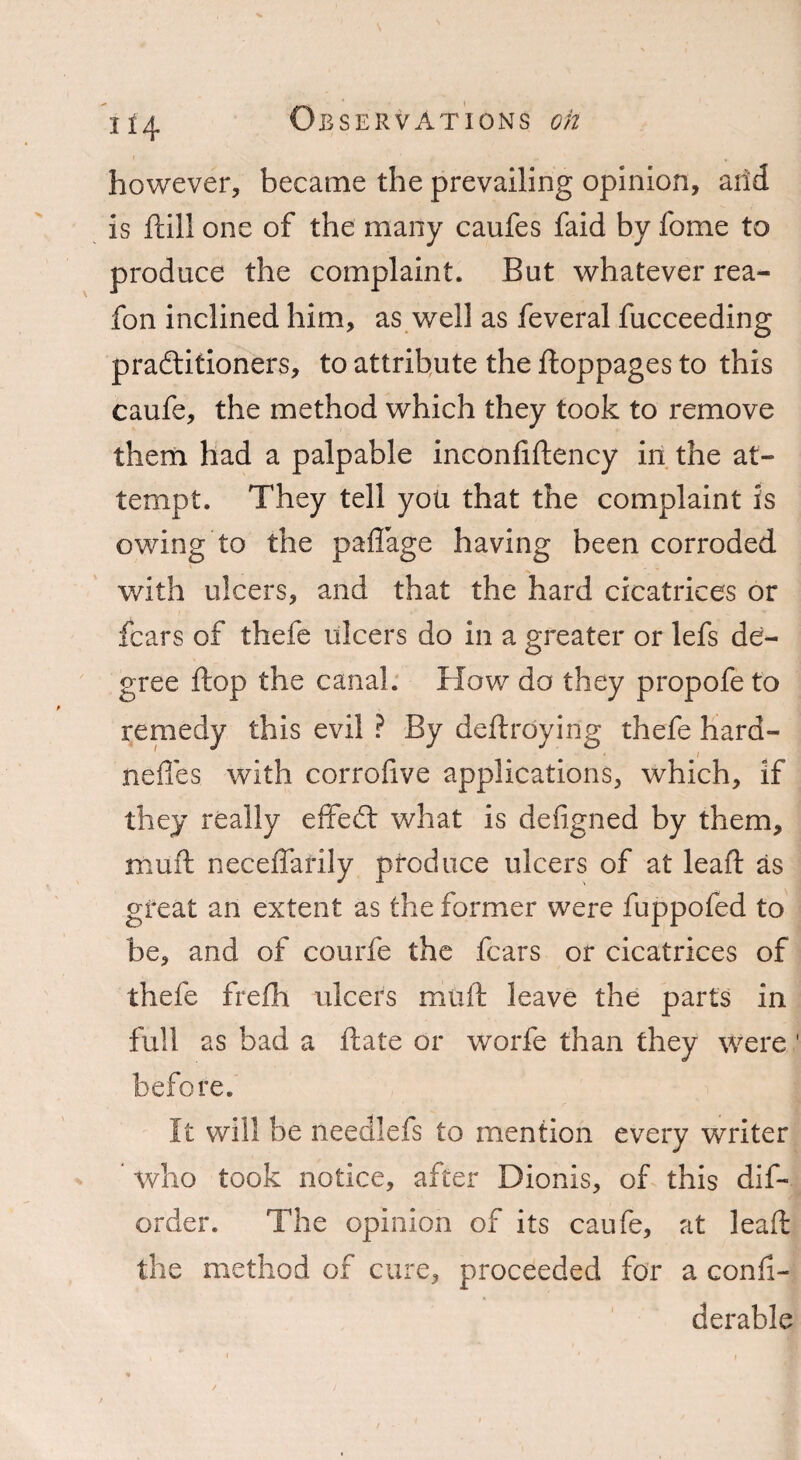 however, became the prevailing opinion, arid is fall one of the many caufes faid by fome to produce the complaint. But whatever rea- fon inclined him, as well as feveral fucceeding practitioners, to attribute the ftoppages to this caufe, the method which they took to remove them had a palpable inconfiftency in the at¬ tempt. They tell you that the complaint is owing to the paflage having been corroded with ulcers, and that the hard cicatrices or fears of thefe ulcers do in a greater or lefs de¬ gree ftop the canal. How do they propofeto remedy this evil ? By deftroyirig thefe hard- neffes with corrofive applications, which, if they really effeft what is defigned by them, mu ft neceffarily produce ulcers of at leaft as great an extent as the former were fuppofed to be, and of courfe the fears or cicatrices of thefe frefh ulcers mtift leave the parts in full as bad a ftate or worfe than they were before. It will be needlefs to mention every writer * who took notice, after Dionis, of this dis¬ order. The opinion of its caufe, at leaft the method of cure, proceeded for a confi- derable