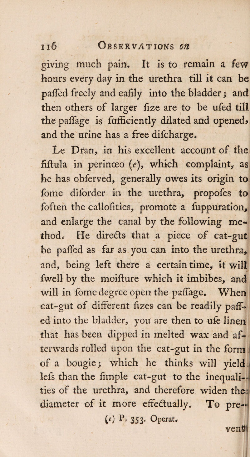 giving much pain. It is to remain a few hours every day in the urethra till it can be paffed freely and eafily into the bladder j and then others of larger fize are to be ufed till the paffage is fufficiently dilated and opened? and the urine has a free difcharge. Le Dran, in his excellent account of the fiftula in perinceo (e), which complaint* as he has obferved, generally owes its origin to fome diforder in the urethra, propofes to foften the cailofities, promote a fuppuration, and enlarge the canal by the following me¬ thod. He direfts that a piece of cat-gut be paffed as far as you can into the urethra, and, being left there a certain time, it will fwell by the moifture which it imbibes, and will in fome degree open the paffage. When cat-gut of different fizes can be readily pair¬ ed into the bladder, you are then to ufe linen that has been dipped in melted wax and af¬ terwards rolled upon the cat-gut in the form of a bougie; which he thinks will yield lefs than the fimple cat-gut to the inequali¬ ties of the urethra, and therefore widen the: diameter of it more effedtually. To pre— M 353* Operat.