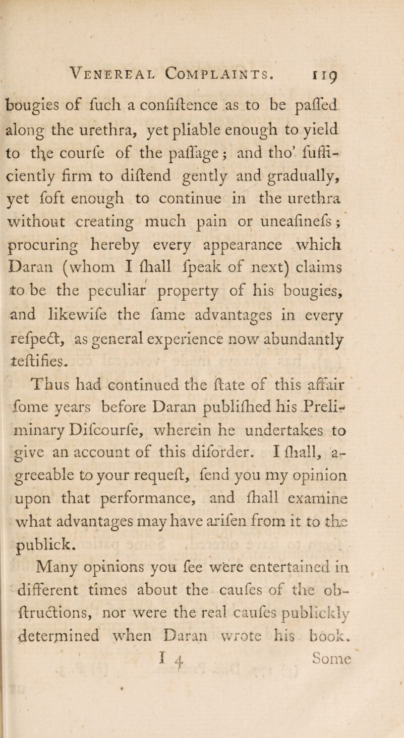 / bougies of fuch a confidence as to be paffed along the urethra, yet pliable enough to yield to the courfe of the paffage; and tho’ fuffi- ciently firm to diftend gently and gradually, yet foft enough to continue in the urethra without creating much pain or uneafinefs; procuring hereby every appearance which Daran (whom I (hall fpeak of next) claims to be the peculiar property of his bougies, and likewife the fame advantages in every refpedt, as general experience now abundantly tedifies. Thus had continued the date of this affair fome years before Daran publifhed his Preli¬ minary Difcourfe, wherein he undertakes to give an account of this diforder. I fliall, a- greeable to your requed, fend you my opinion upon that performance, and fhall examine what advantages may have arifen from it to the publick. Many opinions you fee were entertained in different times about the caufes of the ob- ftructions, nor were the real caufes publickly determined when Daran wrote his book* I 4 Some