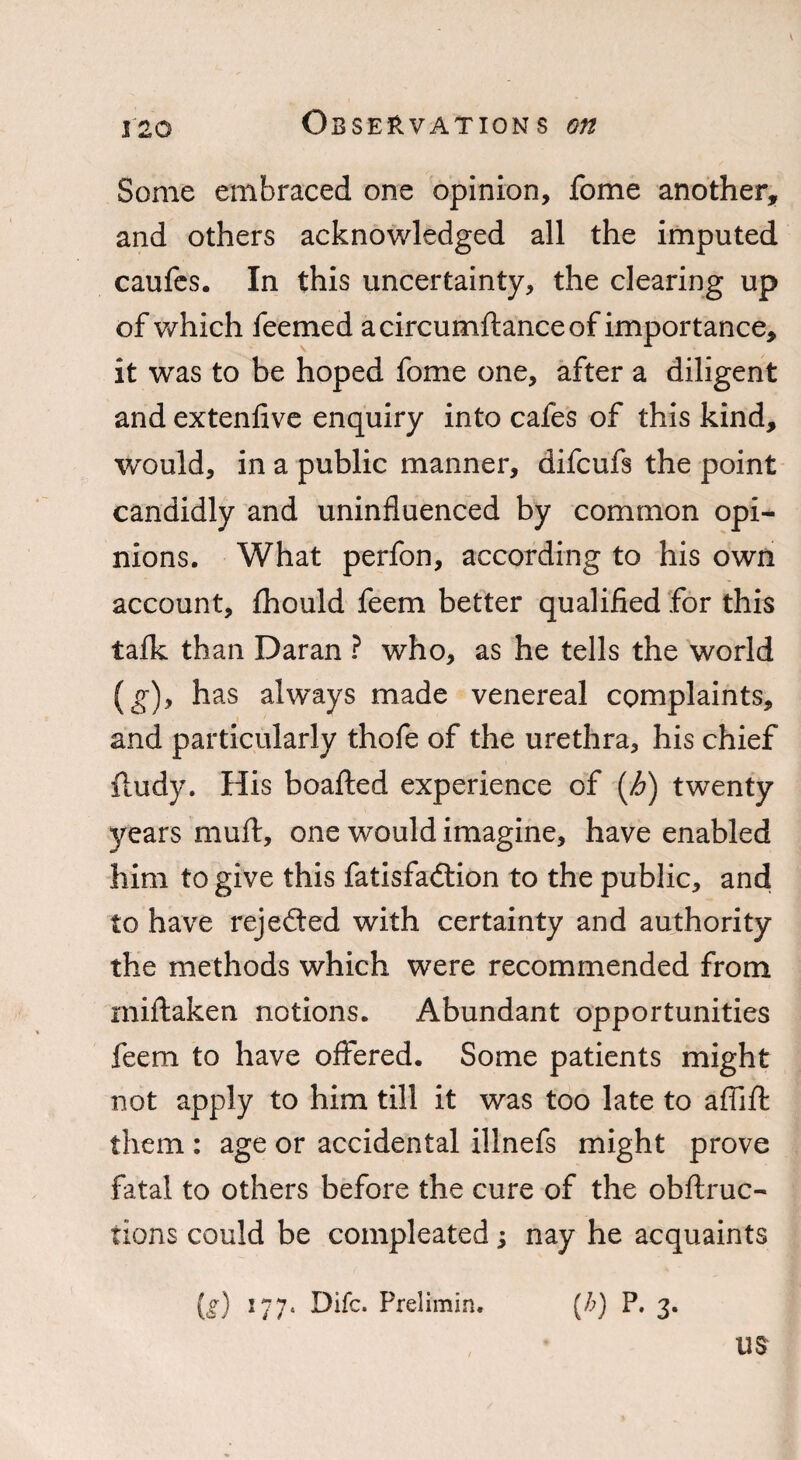 Some embraced one opinion, fome another, and others acknowledged all the imputed caufes. In this uncertainty, the clearing up of which feemed a circumftance of importance, it was to be hoped fome one, after a diligent and extenlive enquiry into cafes of this kind, would, in a public manner, difcufs the point candidly and uninfluenced by common opi¬ nions. What perfon, according to his own account, Ihould feem better qualified for this talk than Daran ? who, as he tells the world (g), has always made venereal complaints, and particularly thofe of the urethra, his chief iludy. His boafted experience of (h) twenty years mull, one would imagine, have enabled him to give this fatisfadtion to the public, and to have rejedted with certainty and authority the methods which were recommended from miftaken notions. Abundant opportunities feem to have offered. Some patients might not apply to him till it was too late to affifl: them : age or accidental illnefs might prove fatal to others before the cure of the obffruc- tions could be compleated; nay he acquaints (g) 177. Difc. Prelimin. (b) P. 3. USr