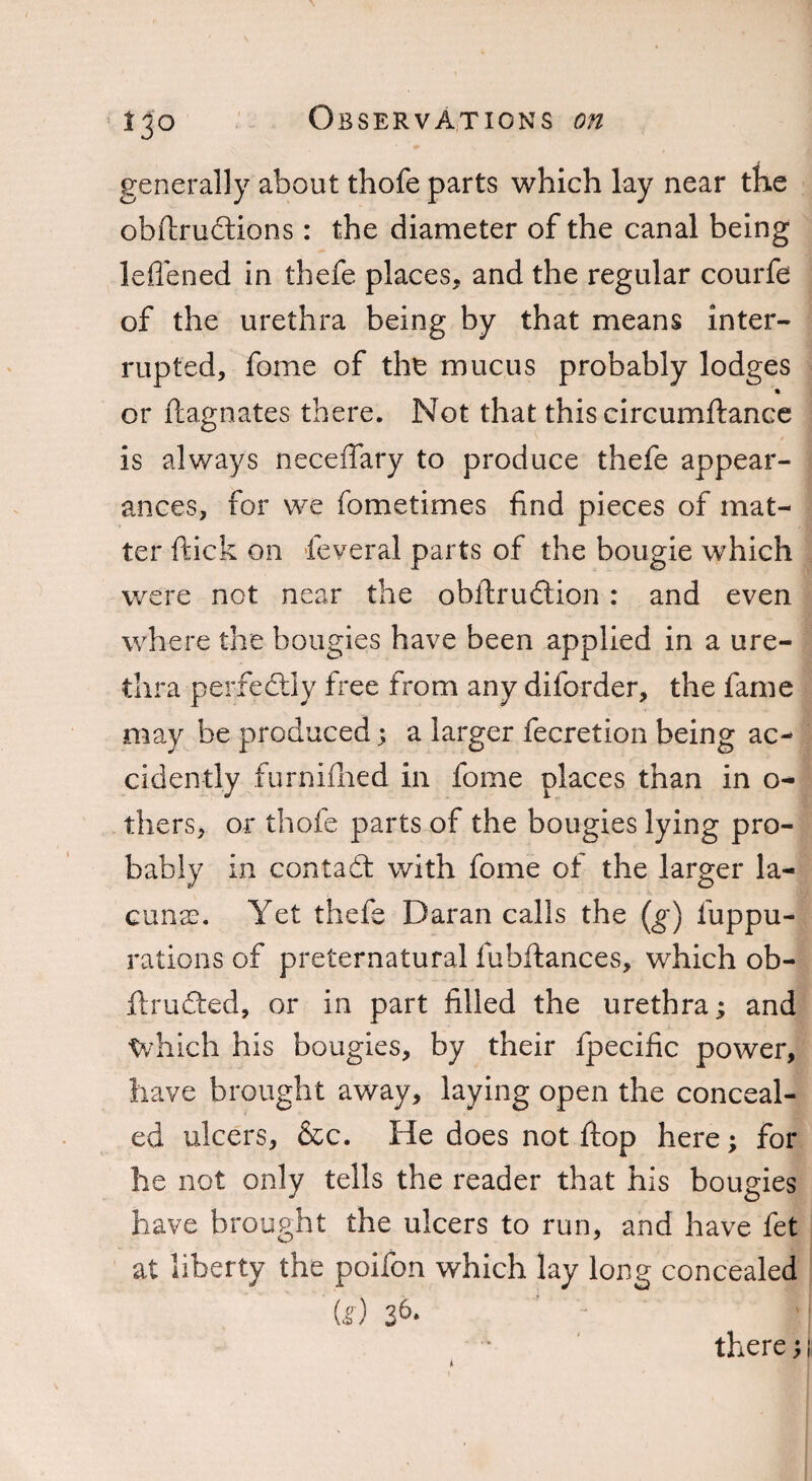 generally about thofe parts which lay near the obftrudtions: the diameter of the canal being leffened in thefe places, and the regular courfe of the urethra being by that means inter¬ rupted, fome of the mucus probably lodges or ftagnates there. Not that this circumftance is always neceffary to produce thefe appear¬ ances, for we fometimes find pieces of mat¬ ter ftick on feveral parts of the bougie which were not near the obftrudtion: and even where the bougies have been applied in a ure¬ thra perfectly free from any diforder, the fame may be produced; a larger fecretion being ac¬ cidently furnifhed in fome places than in o- thers, or thofe parts of the bougies lying pro¬ bably in contact with fome of the larger la¬ cunae Yet thefe Daran calls the (g) llippu- rations of preternatural fubftances, which ob- ftrudted, or in part filled the urethra; and Which his bougies, by their fpecific power, have brought away, laying open the conceal¬ ed ulcers, &c. He does not flop here; for he not only tells the reader that his bougies have brought the ulcers to run, and have fet at liberty the poifon which lay long concealed (g) 36*