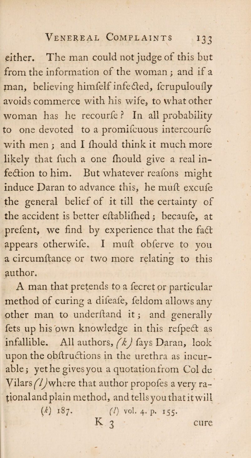 either. The man could not judge of this but from the information of the woman ; and if a pian, believing himfelf infe&ed, fcrupuloufly avoids commerce with his wife, to what other woman has he recourfe ? In all probability to one devoted to a promifcuous intercourfe with men ; and I fhould think it much more likely that fuch a one fhould give a real in¬ fection to him. But whatever reafons might induce Daran to advance this, he muft excufe the general belief of it till the certainty of the accident is better eftablifhed; becaufe, at prefent, we find by experience that the fadt appears otherwife. I muft obferve to you a circumftance or two more relating to this author. A man that pretends to a fecret or particular method of curing a difeafe, feldom allows any other man to underftand it; and generally fets up his own knowledge in this refpect as infallible. All authors, (kJ fays Daran, look upon the obftructions in the urethra as incur¬ able j yet he gives you a quotation from Col de Vilars^Tjwhere that author propofes a very ra- tionalandplain method, and tells you that it will W 1B7. (!) vol. 4. p. 155. k 3 cure