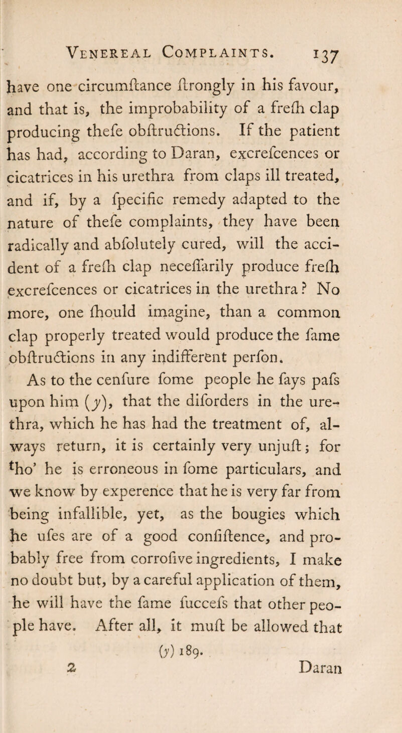 have one circumfcance flrongly in his favour, and that is, the improbability of a frefh clap producing thefe obftrudlions. If the patient has had, according to Daran, excrefcences or cicatrices in his urethra from claps ill treated, and if, by a fpecific remedy adapted to the nature of thefe complaints, they have been radically and abfolutely cured, will the acci¬ dent of a freih clap neceffarily produce frefh excrefcences or cicatrices in the urethra? No more, one fhould imagine, than a common clap properly treated would produce the fame obftruftions in any indifferent perfon. As to the cenfure fome people he fays pafs upon him (y), that the diforders in the ure¬ thra, which he has had the treatment of, al¬ ways return, it is certainly very unjuft; for tho’ he is erroneous in fome particulars, and we know by experence that he is very far from being infallible, yet, as the bougies which he ufes are of a good confidence, and pro¬ bably free from corrofive ingredients, I make no doubt but, by a careful application of them, he will have the fame fuccefs that other peo¬ ple have. x\fter all, it muft be allowed that OO i89- 2 Daran