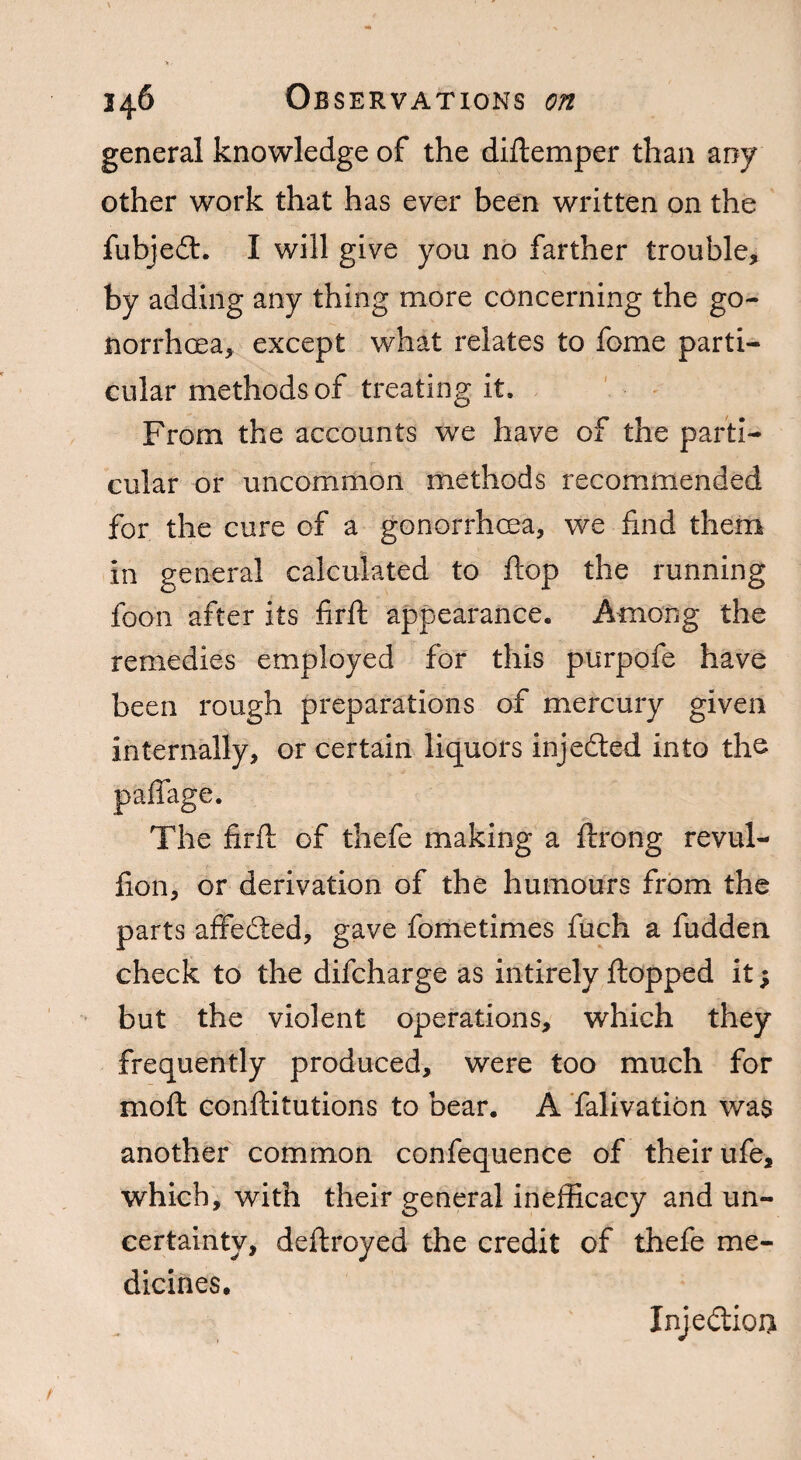 general knowledge of the diftemper than any other work that has ever been written on the fubjedt. I will give you no farther trouble, by adding any thing more concerning the go¬ norrhoea, except what relates to feme parti¬ cular methods of treating it. From the accounts we have of the parti¬ cular or uncommon methods recommended for the cure of a gonorrhoea, we find them in general calculated to flop the running foon after its firft appearance. Among the remedies employed for this purpofe have been rough preparations of mercury given internally, or certain liquors injedted into the paffage. The firfh of thefe making a ftrong revul- fion, or derivation of the humours from the parts affedted, gave fometimes fuch a fudden check to the difeharge as intirely flopped it; but the violent operations, which they frequently produced, were too much for moft conftitutions to bear. A falivation was another common confequence of their ufe, which, with their general inefficacy and un¬ certainty, deftroyed the credit of thefe me¬ dicines. Injedtioii