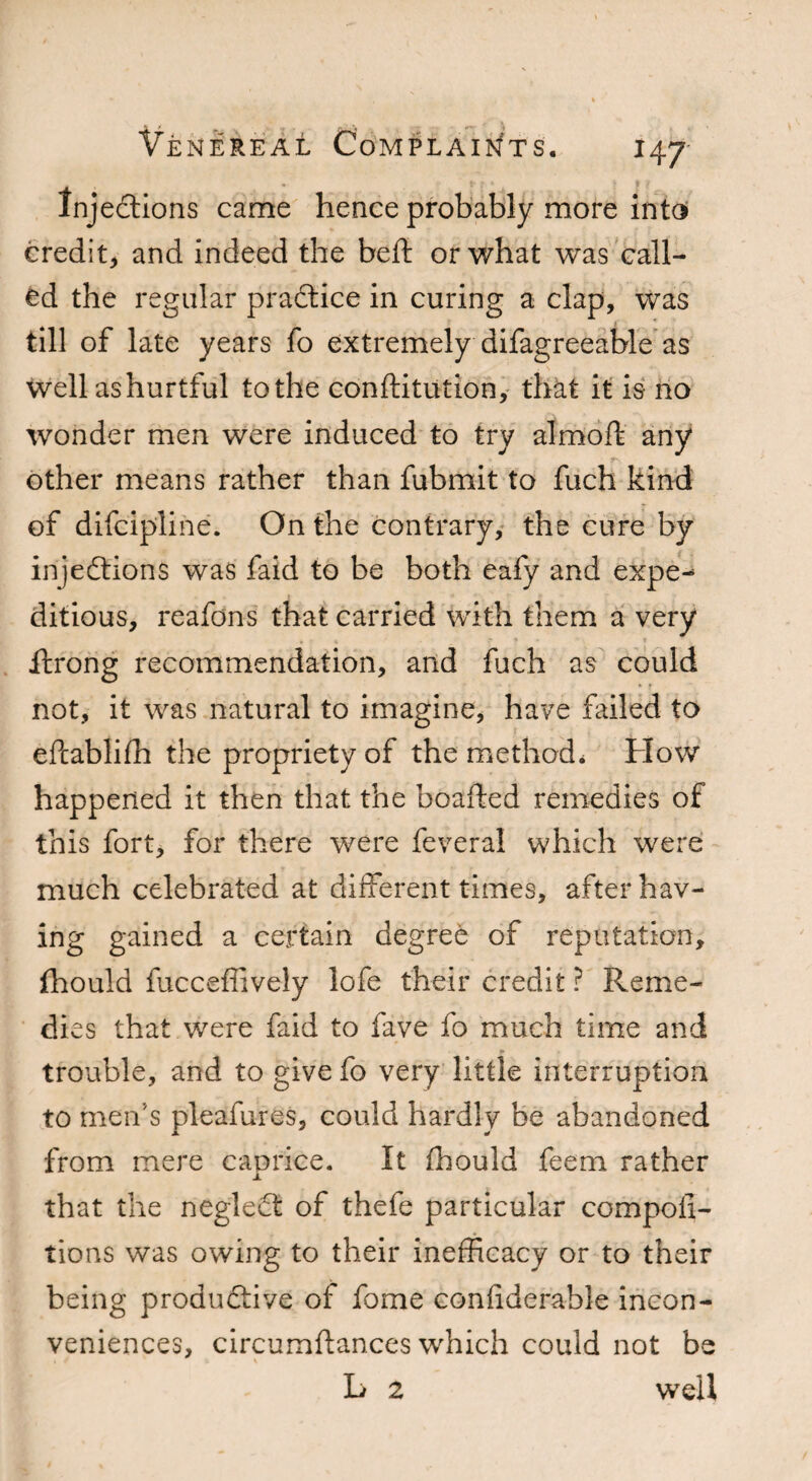 Injections came hence probably more into credit, and indeed the belt or what was call¬ ed the regular practice in curing a clap, was till of late years fo extremely difagreeable as well ashurtful to the conftitution, that it is no wonder men were induced to try almoft any other means rather than fubmit to fuch kind of difcipline. On the contrary, the cure by injections was faid to be both eafy and expe-* ditious, reafons that carried with them a very itrong recommendation, and fuch as could not, it was natural to imagine, have failed to eftablifh the propriety of the method* How happened it then that the boafted remedies of this fort, for there were feveral which were much celebrated at different times, after hav¬ ing gained a certain degree of reputation, fhould fucceffively lofe their credit ? Reme¬ dies that were faid to fave fo much time and trouble, and to give fo very little interruption to men's pleafures, could hardly be abandoned from mere caprice. It fhould feem rather that the neglect of thefe particular compoli- tions was owing to their inefficacy or to their being productive of fome considerable incon¬ veniences, circumftances which could not be L 2 well